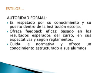 AUTORIDAD FORMAL:
 Es respetado por su conocimiento y su
  puesto dentro de la institución escolar.
 Ofrece  feedback eficaz basado en los
  resultados esperados del curso, en sus
  expectativas y según reglamentos.
 Cuida    la   normativa     y    ofrece  un
  conocimiento estructurado a sus alumnos.
 