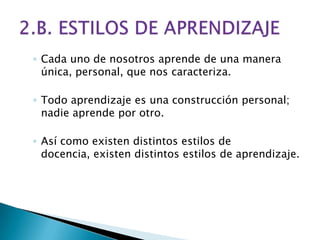 ◦ Cada uno de nosotros aprende de una manera
  única, personal, que nos caracteriza.

◦ Todo aprendizaje es una construcción personal;
  nadie aprende por otro.

◦ Así como existen distintos estilos de
  docencia, existen distintos estilos de aprendizaje.
 