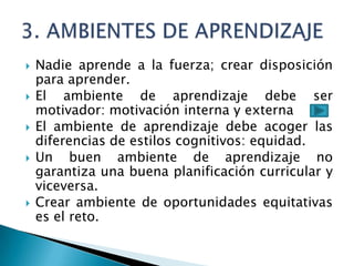    Nadie aprende a la fuerza; crear disposición
    para aprender.
   El ambiente de aprendizaje debe ser
    motivador: motivación interna y externa
   El ambiente de aprendizaje debe acoger las
    diferencias de estilos cognitivos: equidad.
   Un buen ambiente de aprendizaje no
    garantiza una buena planificación curricular y
    viceversa.
   Crear ambiente de oportunidades equitativas
    es el reto.
 