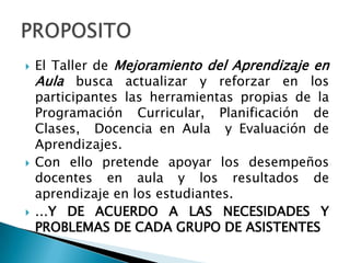    El Taller de Mejoramiento del Aprendizaje en
    Aula busca actualizar y reforzar en los
    participantes las herramientas propias de la
    Programación Curricular, Planificación de
    Clases, Docencia en Aula y Evaluación de
    Aprendizajes.
   Con ello pretende apoyar los desempeños
    docentes en aula y los resultados de
    aprendizaje en los estudiantes.
   …Y DE ACUERDO A LAS NECESIDADES Y
    PROBLEMAS DE CADA GRUPO DE ASISTENTES
 