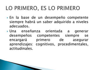    En la base de un desempeño competente
    siempre habrá un saber adquirido a niveles
    adecuados.
   Una enseñanza orientada a generar
    desempeños competentes siempre se
    encargará      primero     de     asegurar
    aprendizajes: cognitivos, procedimentales,
    actitudinales.
 