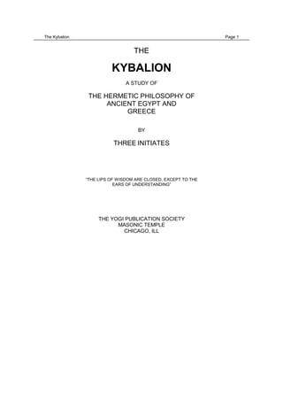 The Kybalion                                                   Page 1


                                  THE

                         KYBALION
                               A STUDY OF

                THE HERMETIC PHILOSOPHY OF
                     ANCIENT EGYPT AND
                          GREECE

                                    BY

                          THREE INITIATES




               “THE LIPS OF WISDOM ARE CLOSED, EXCEPT TO THE
                           EARS OF UNDERSTANDING”




                    THE YOGI PUBLICATION SOCIETY
                          MASONIC TEMPLE
                            CHICAGO, ILL
 