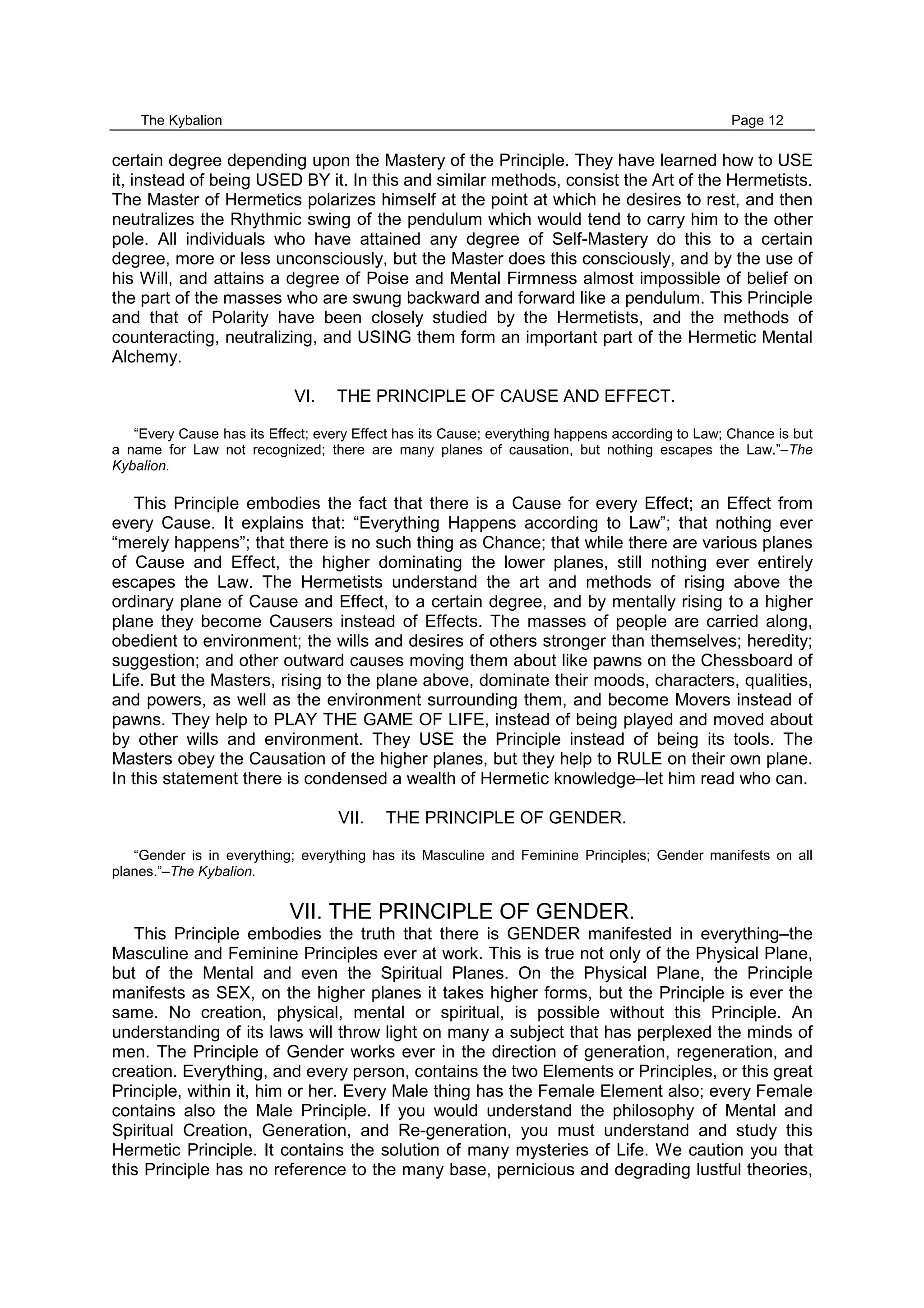 The Kybalion Page 12
certain degree depending upon the Mastery of the Principle. They have learned how to USE
it, instead of being USED BY it. In this and similar methods, consist the Art of the Hermetists.
The Master of Hermetics polarizes himself at the point at which he desires to rest, and then
neutralizes the Rhythmic swing of the pendulum which would tend to carry him to the other
pole. All individuals who have attained any degree of Self-Mastery do this to a certain
degree, more or less unconsciously, but the Master does this consciously, and by the use of
his Will, and attains a degree of Poise and Mental Firmness almost impossible of belief on
the part of the masses who are swung backward and forward like a pendulum. This Principle
and that of Polarity have been closely studied by the Hermetists, and the methods of
counteracting, neutralizing, and USING them form an important part of the Hermetic Mental
Alchemy.
VI. THE PRINCIPLE OF CAUSE AND EFFECT.
“Every Cause has its Effect; every Effect has its Cause; everything happens according to Law; Chance is but
a name for Law not recognized; there are many planes of causation, but nothing escapes the Law.”–The
Kybalion.
This Principle embodies the fact that there is a Cause for every Effect; an Effect from
every Cause. It explains that: “Everything Happens according to Law”; that nothing ever
“merely happens”; that there is no such thing as Chance; that while there are various planes
of Cause and Effect, the higher dominating the lower planes, still nothing ever entirely
escapes the Law. The Hermetists understand the art and methods of rising above the
ordinary plane of Cause and Effect, to a certain degree, and by mentally rising to a higher
plane they become Causers instead of Effects. The masses of people are carried along,
obedient to environment; the wills and desires of others stronger than themselves; heredity;
suggestion; and other outward causes moving them about like pawns on the Chessboard of
Life. But the Masters, rising to the plane above, dominate their moods, characters, qualities,
and powers, as well as the environment surrounding them, and become Movers instead of
pawns. They help to PLAY THE GAME OF LIFE, instead of being played and moved about
by other wills and environment. They USE the Principle instead of being its tools. The
Masters obey the Causation of the higher planes, but they help to RULE on their own plane.
In this statement there is condensed a wealth of Hermetic knowledge–let him read who can.
VII. THE PRINCIPLE OF GENDER.
“Gender is in everything; everything has its Masculine and Feminine Principles; Gender manifests on all
planes.”–The Kybalion.
VII. THE PRINCIPLE OF GENDER.
This Principle embodies the truth that there is GENDER manifested in everything–the
Masculine and Feminine Principles ever at work. This is true not only of the Physical Plane,
but of the Mental and even the Spiritual Planes. On the Physical Plane, the Principle
manifests as SEX, on the higher planes it takes higher forms, but the Principle is ever the
same. No creation, physical, mental or spiritual, is possible without this Principle. An
understanding of its laws will throw light on many a subject that has perplexed the minds of
men. The Principle of Gender works ever in the direction of generation, regeneration, and
creation. Everything, and every person, contains the two Elements or Principles, or this great
Principle, within it, him or her. Every Male thing has the Female Element also; every Female
contains also the Male Principle. If you would understand the philosophy of Mental and
Spiritual Creation, Generation, and Re-generation, you must understand and study this
Hermetic Principle. It contains the solution of many mysteries of Life. We caution you that
this Principle has no reference to the many base, pernicious and degrading lustful theories,
 