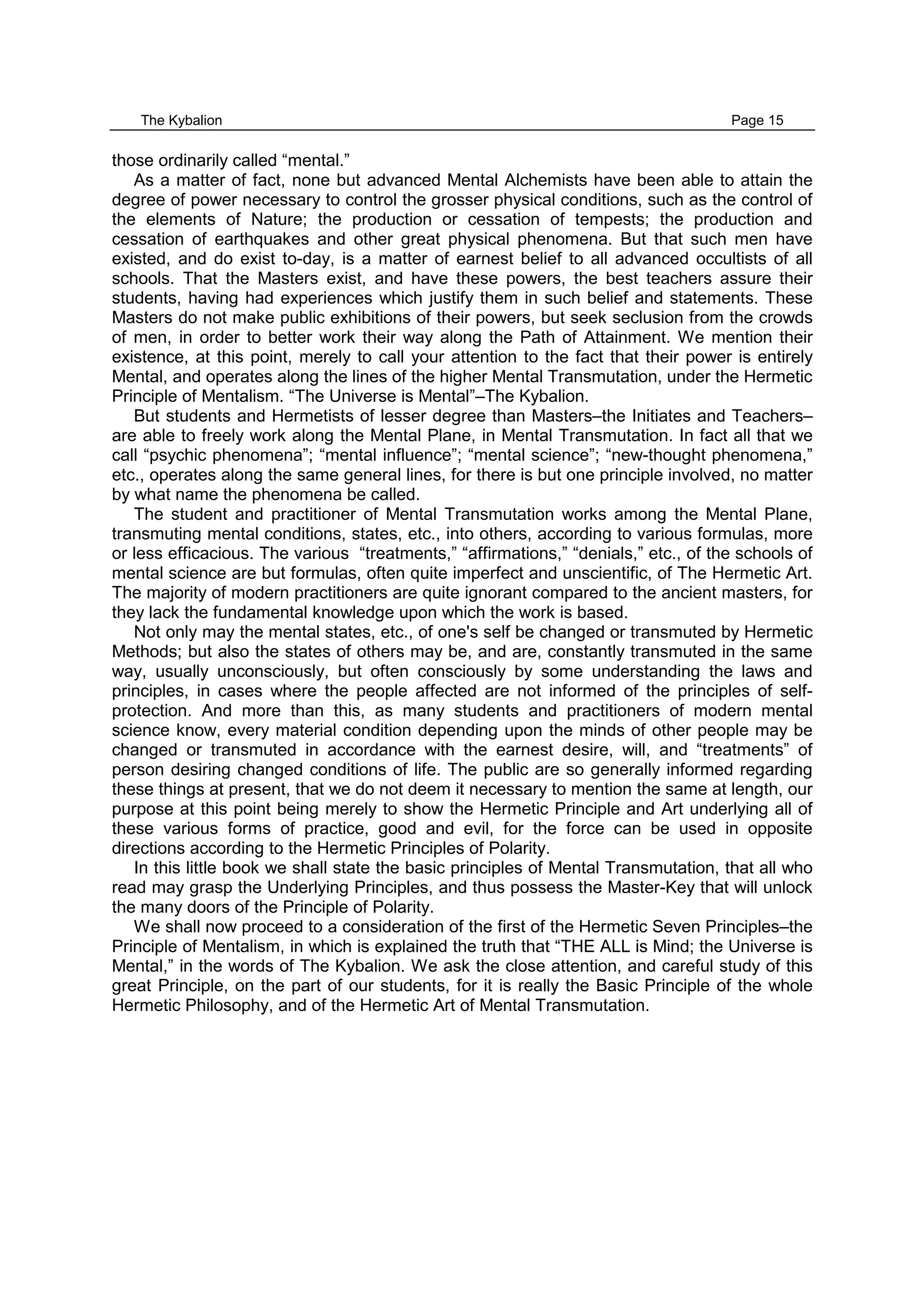 The Kybalion Page 15
those ordinarily called “mental.”
As a matter of fact, none but advanced Mental Alchemists have been able to attain the
degree of power necessary to control the grosser physical conditions, such as the control of
the elements of Nature; the production or cessation of tempests; the production and
cessation of earthquakes and other great physical phenomena. But that such men have
existed, and do exist to-day, is a matter of earnest belief to all advanced occultists of all
schools. That the Masters exist, and have these powers, the best teachers assure their
students, having had experiences which justify them in such belief and statements. These
Masters do not make public exhibitions of their powers, but seek seclusion from the crowds
of men, in order to better work their way along the Path of Attainment. We mention their
existence, at this point, merely to call your attention to the fact that their power is entirely
Mental, and operates along the lines of the higher Mental Transmutation, under the Hermetic
Principle of Mentalism. “The Universe is Mental”–The Kybalion.
But students and Hermetists of lesser degree than Masters–the Initiates and Teachers–
are able to freely work along the Mental Plane, in Mental Transmutation. In fact all that we
call “psychic phenomena”; “mental influence”; “mental science”; “new-thought phenomena,”
etc., operates along the same general lines, for there is but one principle involved, no matter
by what name the phenomena be called.
The student and practitioner of Mental Transmutation works among the Mental Plane,
transmuting mental conditions, states, etc., into others, according to various formulas, more
or less efficacious. The various “treatments,” “affirmations,” “denials,” etc., of the schools of
mental science are but formulas, often quite imperfect and unscientific, of The Hermetic Art.
The majority of modern practitioners are quite ignorant compared to the ancient masters, for
they lack the fundamental knowledge upon which the work is based.
Not only may the mental states, etc., of one's self be changed or transmuted by Hermetic
Methods; but also the states of others may be, and are, constantly transmuted in the same
way, usually unconsciously, but often consciously by some understanding the laws and
principles, in cases where the people affected are not informed of the principles of self-
protection. And more than this, as many students and practitioners of modern mental
science know, every material condition depending upon the minds of other people may be
changed or transmuted in accordance with the earnest desire, will, and “treatments” of
person desiring changed conditions of life. The public are so generally informed regarding
these things at present, that we do not deem it necessary to mention the same at length, our
purpose at this point being merely to show the Hermetic Principle and Art underlying all of
these various forms of practice, good and evil, for the force can be used in opposite
directions according to the Hermetic Principles of Polarity.
In this little book we shall state the basic principles of Mental Transmutation, that all who
read may grasp the Underlying Principles, and thus possess the Master-Key that will unlock
the many doors of the Principle of Polarity.
We shall now proceed to a consideration of the first of the Hermetic Seven Principles–the
Principle of Mentalism, in which is explained the truth that “THE ALL is Mind; the Universe is
Mental,” in the words of The Kybalion. We ask the close attention, and careful study of this
great Principle, on the part of our students, for it is really the Basic Principle of the whole
Hermetic Philosophy, and of the Hermetic Art of Mental Transmutation.
 