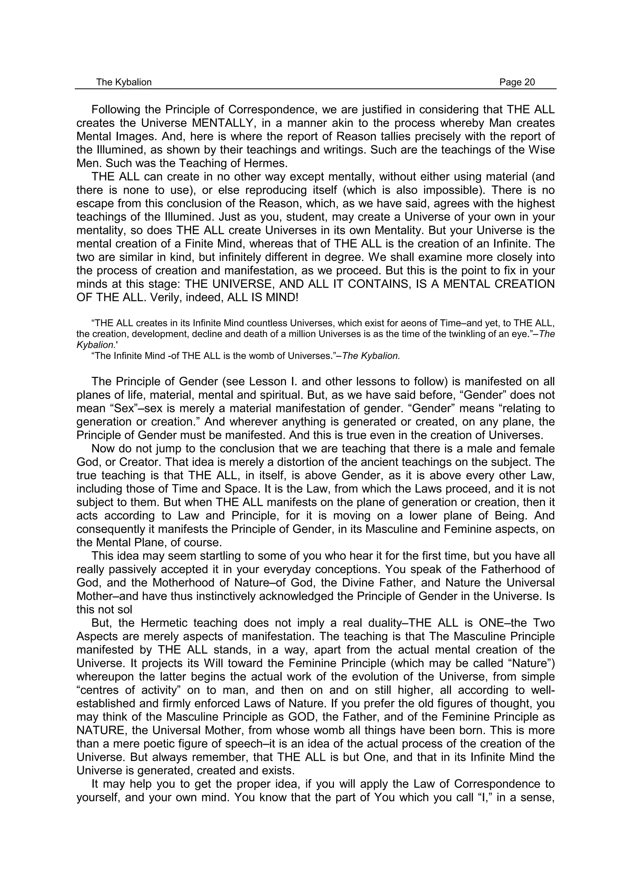The Kybalion Page 20
Following the Principle of Correspondence, we are justified in considering that THE ALL
creates the Universe MENTALLY, in a manner akin to the process whereby Man creates
Mental Images. And, here is where the report of Reason tallies precisely with the report of
the Illumined, as shown by their teachings and writings. Such are the teachings of the Wise
Men. Such was the Teaching of Hermes.
THE ALL can create in no other way except mentally, without either using material (and
there is none to use), or else reproducing itself (which is also impossible). There is no
escape from this conclusion of the Reason, which, as we have said, agrees with the highest
teachings of the Illumined. Just as you, student, may create a Universe of your own in your
mentality, so does THE ALL create Universes in its own Mentality. But your Universe is the
mental creation of a Finite Mind, whereas that of THE ALL is the creation of an Infinite. The
two are similar in kind, but infinitely different in degree. We shall examine more closely into
the process of creation and manifestation, as we proceed. But this is the point to fix in your
minds at this stage: THE UNIVERSE, AND ALL IT CONTAINS, IS A MENTAL CREATION
OF THE ALL. Verily, indeed, ALL IS MIND!
“THE ALL creates in its Infinite Mind countless Universes, which exist for aeons of Time–and yet, to THE ALL,
the creation, development, decline and death of a million Universes is as the time of the twinkling of an eye.”–The
Kybalion.'
“The Infinite Mind -of THE ALL is the womb of Universes.”–The Kybalion.
The Principle of Gender (see Lesson I. and other lessons to follow) is manifested on all
planes of life, material, mental and spiritual. But, as we have said before, “Gender” does not
mean “Sex”–sex is merely a material manifestation of gender. “Gender” means “relating to
generation or creation.” And wherever anything is generated or created, on any plane, the
Principle of Gender must be manifested. And this is true even in the creation of Universes.
Now do not jump to the conclusion that we are teaching that there is a male and female
God, or Creator. That idea is merely a distortion of the ancient teachings on the subject. The
true teaching is that THE ALL, in itself, is above Gender, as it is above every other Law,
including those of Time and Space. It is the Law, from which the Laws proceed, and it is not
subject to them. But when THE ALL manifests on the plane of generation or creation, then it
acts according to Law and Principle, for it is moving on a lower plane of Being. And
consequently it manifests the Principle of Gender, in its Masculine and Feminine aspects, on
the Mental Plane, of course.
This idea may seem startling to some of you who hear it for the first time, but you have all
really passively accepted it in your everyday conceptions. You speak of the Fatherhood of
God, and the Motherhood of Nature–of God, the Divine Father, and Nature the Universal
Mother–and have thus instinctively acknowledged the Principle of Gender in the Universe. Is
this not sol
But, the Hermetic teaching does not imply a real duality–THE ALL is ONE–the Two
Aspects are merely aspects of manifestation. The teaching is that The Masculine Principle
manifested by THE ALL stands, in a way, apart from the actual mental creation of the
Universe. It projects its Will toward the Feminine Principle (which may be called “Nature”)
whereupon the latter begins the actual work of the evolution of the Universe, from simple
“centres of activity” on to man, and then on and on still higher, all according to well-
established and firmly enforced Laws of Nature. If you prefer the old figures of thought, you
may think of the Masculine Principle as GOD, the Father, and of the Feminine Principle as
NATURE, the Universal Mother, from whose womb all things have been born. This is more
than a mere poetic figure of speech–it is an idea of the actual process of the creation of the
Universe. But always remember, that THE ALL is but One, and that in its Infinite Mind the
Universe is generated, created and exists.
It may help you to get the proper idea, if you will apply the Law of Correspondence to
yourself, and your own mind. You know that the part of You which you call “I,” in a sense,
 