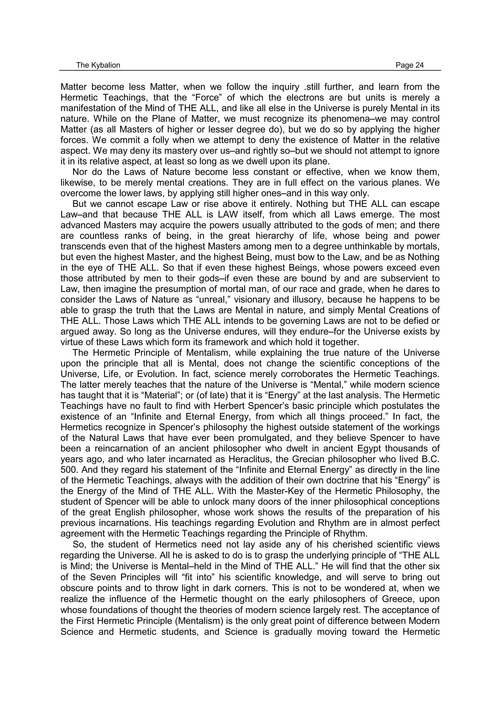 The Kybalion Page 24
Matter become less Matter, when we follow the inquiry .still further, and learn from the
Hermetic Teachings, that the “Force” of which the electrons are but units is merely a
manifestation of the Mind of THE ALL, and like all else in the Universe is purely Mental in its
nature. While on the Plane of Matter, we must recognize its phenomena–we may control
Matter (as all Masters of higher or lesser degree do), but we do so by applying the higher
forces. We commit a folly when we attempt to deny the existence of Matter in the relative
aspect. We may deny its mastery over us–and rightly so–but we should not attempt to ignore
it in its relative aspect, at least so long as we dwell upon its plane.
Nor do the Laws of Nature become less constant or effective, when we know them,
likewise, to be merely mental creations. They are in full effect on the various planes. We
overcome the lower laws, by applying still higher ones–and in this way only.
But we cannot escape Law or rise above it entirely. Nothing but THE ALL can escape
Law–and that because THE ALL is LAW itself, from which all Laws emerge. The most
advanced Masters may acquire the powers usually attributed to the gods of men; and there
are countless ranks of being, in the great hierarchy of life, whose being and power
transcends even that of the highest Masters among men to a degree unthinkable by mortals,
but even the highest Master, and the highest Being, must bow to the Law, and be as Nothing
in the eye of THE ALL. So that if even these highest Beings, whose powers exceed even
those attributed by men to their gods–if even these are bound by and are subservient to
Law, then imagine the presumption of mortal man, of our race and grade, when he dares to
consider the Laws of Nature as “unreal,” visionary and illusory, because he happens to be
able to grasp the truth that the Laws are Mental in nature, and simply Mental Creations of
THE ALL. Those Laws which THE ALL intends to be governing Laws are not to be defied or
argued away. So long as the Universe endures, will they endure–for the Universe exists by
virtue of these Laws which form its framework and which hold it together.
The Hermetic Principle of Mentalism, while explaining the true nature of the Universe
upon the principle that all is Mental, does not change the scientific conceptions of the
Universe, Life, or Evolution. In fact, science merely corroborates the Hermetic Teachings.
The latter merely teaches that the nature of the Universe is “Mental,” while modern science
has taught that it is “Material”; or (of late) that it is “Energy” at the last analysis. The Hermetic
Teachings have no fault to find with Herbert Spencer’s basic principle which postulates the
existence of an “Infinite and Eternal Energy, from which all things proceed.” In fact, the
Hermetics recognize in Spencer’s philosophy the highest outside statement of the workings
of the Natural Laws that have ever been promulgated, and they believe Spencer to have
been a reincarnation of an ancient philosopher who dwelt in ancient Egypt thousands of
years ago, and who later incarnated as Heraclitus, the Grecian philosopher who lived B.C.
500. And they regard his statement of the “Infinite and Eternal Energy” as directly in the line
of the Hermetic Teachings, always with the addition of their own doctrine that his “Energy” is
the Energy of the Mind of THE ALL. With the Master-Key of the Hermetic Philosophy, the
student of Spencer will be able to unlock many doors of the inner philosophical conceptions
of the great English philosopher, whose work shows the results of the preparation of his
previous incarnations. His teachings regarding Evolution and Rhythm are in almost perfect
agreement with the Hermetic Teachings regarding the Principle of Rhythm.
So, the student of Hermetics need not lay aside any of his cherished scientific views
regarding the Universe. All he is asked to do is to grasp the underlying principle of “THE ALL
is Mind; the Universe is Mental–held in the Mind of THE ALL.” He will find that the other six
of the Seven Principles will “fit into” his scientific knowledge, and will serve to bring out
obscure points and to throw light in dark corners. This is not to be wondered at, when we
realize the influence of the Hermetic thought on the early philosophers of Greece, upon
whose foundations of thought the theories of modern science largely rest. The acceptance of
the First Hermetic Principle (Mentalism) is the only great point of difference between Modern
Science and Hermetic students, and Science is gradually moving toward the Hermetic
 