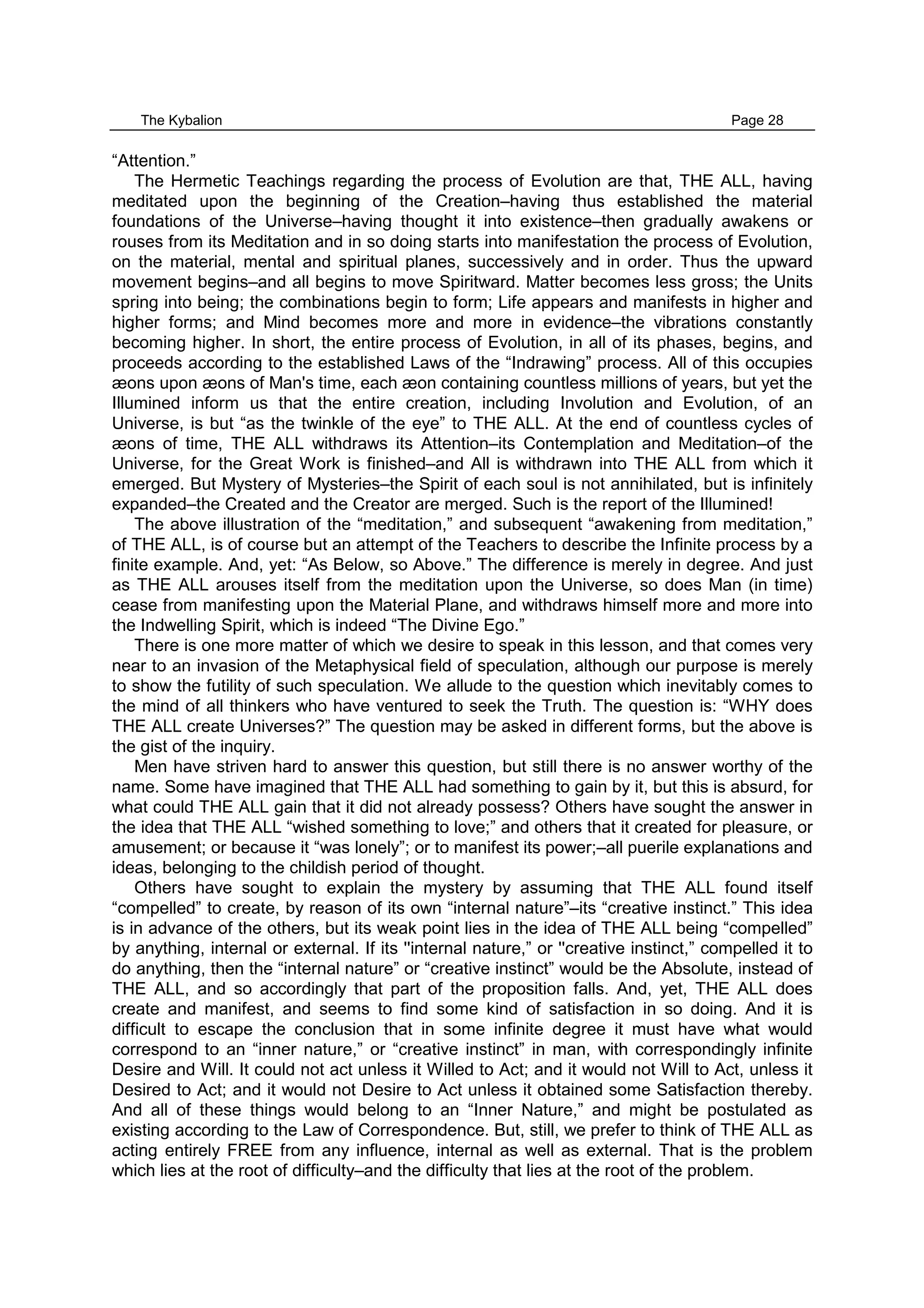 The Kybalion Page 28
“Attention.”
The Hermetic Teachings regarding the process of Evolution are that, THE ALL, having
meditated upon the beginning of the Creation–having thus established the material
foundations of the Universe–having thought it into existence–then gradually awakens or
rouses from its Meditation and in so doing starts into manifestation the process of Evolution,
on the material, mental and spiritual planes, successively and in order. Thus the upward
movement begins–and all begins to move Spiritward. Matter becomes less gross; the Units
spring into being; the combinations begin to form; Life appears and manifests in higher and
higher forms; and Mind becomes more and more in evidence–the vibrations constantly
becoming higher. In short, the entire process of Evolution, in all of its phases, begins, and
proceeds according to the established Laws of the “Indrawing” process. All of this occupies
æons upon æons of Man's time, each æon containing countless millions of years, but yet the
Illumined inform us that the entire creation, including Involution and Evolution, of an
Universe, is but “as the twinkle of the eye” to THE ALL. At the end of countless cycles of
æons of time, THE ALL withdraws its Attention–its Contemplation and Meditation–of the
Universe, for the Great Work is finished–and All is withdrawn into THE ALL from which it
emerged. But Mystery of Mysteries–the Spirit of each soul is not annihilated, but is infinitely
expanded–the Created and the Creator are merged. Such is the report of the Illumined!
The above illustration of the “meditation,” and subsequent “awakening from meditation,”
of THE ALL, is of course but an attempt of the Teachers to describe the Infinite process by a
finite example. And, yet: “As Below, so Above.” The difference is merely in degree. And just
as THE ALL arouses itself from the meditation upon the Universe, so does Man (in time)
cease from manifesting upon the Material Plane, and withdraws himself more and more into
the Indwelling Spirit, which is indeed “The Divine Ego.”
There is one more matter of which we desire to speak in this lesson, and that comes very
near to an invasion of the Metaphysical field of speculation, although our purpose is merely
to show the futility of such speculation. We allude to the question which inevitably comes to
the mind of all thinkers who have ventured to seek the Truth. The question is: “WHY does
THE ALL create Universes?” The question may be asked in different forms, but the above is
the gist of the inquiry.
Men have striven hard to answer this question, but still there is no answer worthy of the
name. Some have imagined that THE ALL had something to gain by it, but this is absurd, for
what could THE ALL gain that it did not already possess? Others have sought the answer in
the idea that THE ALL “wished something to love;” and others that it created for pleasure, or
amusement; or because it “was lonely”; or to manifest its power;–all puerile explanations and
ideas, belonging to the childish period of thought.
Others have sought to explain the mystery by assuming that THE ALL found itself
“compelled” to create, by reason of its own “internal nature”–its “creative instinct.” This idea
is in advance of the others, but its weak point lies in the idea of THE ALL being “compelled”
by anything, internal or external. If its ''internal nature,” or ''creative instinct,” compelled it to
do anything, then the “internal nature” or “creative instinct” would be the Absolute, instead of
THE ALL, and so accordingly that part of the proposition falls. And, yet, THE ALL does
create and manifest, and seems to find some kind of satisfaction in so doing. And it is
difficult to escape the conclusion that in some infinite degree it must have what would
correspond to an “inner nature,” or “creative instinct” in man, with correspondingly infinite
Desire and Will. It could not act unless it Willed to Act; and it would not Will to Act, unless it
Desired to Act; and it would not Desire to Act unless it obtained some Satisfaction thereby.
And all of these things would belong to an “Inner Nature,” and might be postulated as
existing according to the Law of Correspondence. But, still, we prefer to think of THE ALL as
acting entirely FREE from any influence, internal as well as external. That is the problem
which lies at the root of difficulty–and the difficulty that lies at the root of the problem.
 
