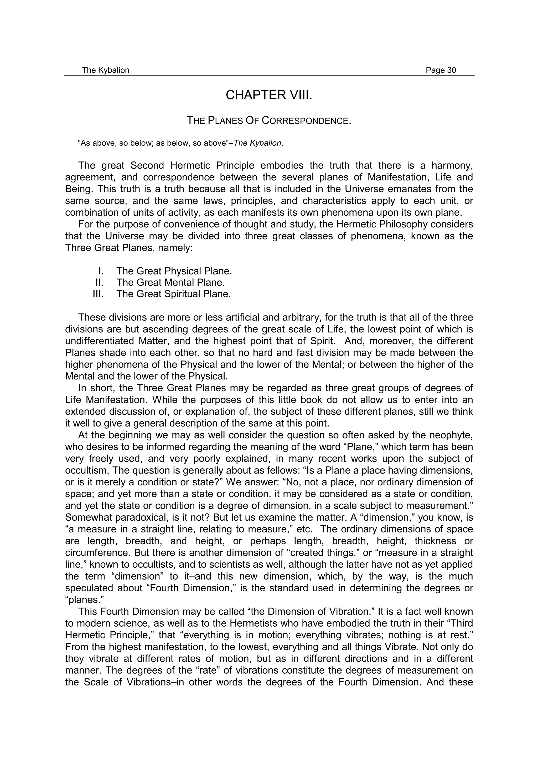 The Kybalion Page 30
CHAPTER VIII.
THE PLANES OF CORRESPONDENCE.
“As above, so below; as below, so above”–The Kybalion.
The great Second Hermetic Principle embodies the truth that there is a harmony,
agreement, and correspondence between the several planes of Manifestation, Life and
Being. This truth is a truth because all that is included in the Universe emanates from the
same source, and the same laws, principles, and characteristics apply to each unit, or
combination of units of activity, as each manifests its own phenomena upon its own plane.
For the purpose of convenience of thought and study, the Hermetic Philosophy considers
that the Universe may be divided into three great classes of phenomena, known as the
Three Great Planes, namely:
I. The Great Physical Plane.
II. The Great Mental Plane.
III. The Great Spiritual Plane.
These divisions are more or less artificial and arbitrary, for the truth is that all of the three
divisions are but ascending degrees of the great scale of Life, the lowest point of which is
undifferentiated Matter, and the highest point that of Spirit. And, moreover, the different
Planes shade into each other, so that no hard and fast division may be made between the
higher phenomena of the Physical and the lower of the Mental; or between the higher of the
Mental and the lower of the Physical.
In short, the Three Great Planes may be regarded as three great groups of degrees of
Life Manifestation. While the purposes of this little book do not allow us to enter into an
extended discussion of, or explanation of, the subject of these different planes, still we think
it well to give a general description of the same at this point.
At the beginning we may as well consider the question so often asked by the neophyte,
who desires to be informed regarding the meaning of the word “Plane,” which term has been
very freely used, and very poorly explained, in many recent works upon the subject of
occultism, The question is generally about as fellows: “Is a Plane a place having dimensions,
or is it merely a condition or state?” We answer: “No, not a place, nor ordinary dimension of
space; and yet more than a state or condition. it may be considered as a state or condition,
and yet the state or condition is a degree of dimension, in a scale subject to measurement.”
Somewhat paradoxical, is it not? But let us examine the matter. A “dimension,” you know, is
“a measure in a straight line, relating to measure,” etc. The ordinary dimensions of space
are length, breadth, and height, or perhaps length, breadth, height, thickness or
circumference. But there is another dimension of “created things,” or “measure in a straight
line,” known to occultists, and to scientists as well, although the latter have not as yet applied
the term “dimension” to it–and this new dimension, which, by the way, is the much
speculated about “Fourth Dimension,” is the standard used in determining the degrees or
“planes.”
This Fourth Dimension may be called “the Dimension of Vibration.” It is a fact well known
to modern science, as well as to the Hermetists who have embodied the truth in their “Third
Hermetic Principle,” that “everything is in motion; everything vibrates; nothing is at rest.”
From the highest manifestation, to the lowest, everything and all things Vibrate. Not only do
they vibrate at different rates of motion, but as in different directions and in a different
manner. The degrees of the “rate” of vibrations constitute the degrees of measurement on
the Scale of Vibrations–in other words the degrees of the Fourth Dimension. And these
 