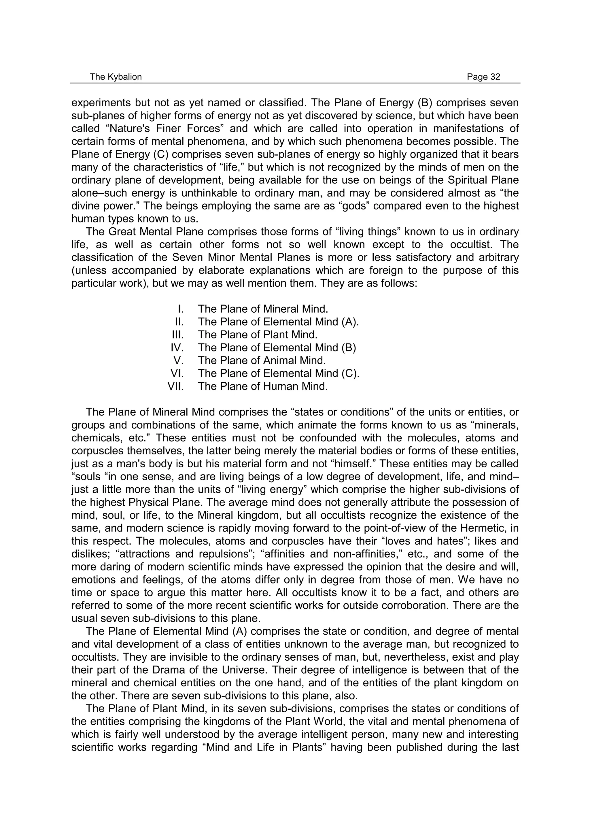 The Kybalion Page 32
experiments but not as yet named or classified. The Plane of Energy (B) comprises seven
sub-planes of higher forms of energy not as yet discovered by science, but which have been
called “Nature's Finer Forces” and which are called into operation in manifestations of
certain forms of mental phenomena, and by which such phenomena becomes possible. The
Plane of Energy (C) comprises seven sub-planes of energy so highly organized that it bears
many of the characteristics of “life,” but which is not recognized by the minds of men on the
ordinary plane of development, being available for the use on beings of the Spiritual Plane
alone–such energy is unthinkable to ordinary man, and may be considered almost as “the
divine power.” The beings employing the same are as “gods” compared even to the highest
human types known to us.
The Great Mental Plane comprises those forms of “living things” known to us in ordinary
life, as well as certain other forms not so well known except to the occultist. The
classification of the Seven Minor Mental Planes is more or less satisfactory and arbitrary
(unless accompanied by elaborate explanations which are foreign to the purpose of this
particular work), but we may as well mention them. They are as follows:
I. The Plane of Mineral Mind.
II. The Plane of Elemental Mind (A).
III. The Plane of Plant Mind.
IV. The Plane of Elemental Mind (B)
V. The Plane of Animal Mind.
VI. The Plane of Elemental Mind (C).
VII. The Plane of Human Mind.
The Plane of Mineral Mind comprises the “states or conditions” of the units or entities, or
groups and combinations of the same, which animate the forms known to us as “minerals,
chemicals, etc.” These entities must not be confounded with the molecules, atoms and
corpuscles themselves, the latter being merely the material bodies or forms of these entities,
just as a man's body is but his material form and not “himself.” These entities may be called
“souls “in one sense, and are living beings of a low degree of development, life, and mind–
just a little more than the units of “living energy” which comprise the higher sub-divisions of
the highest Physical Plane. The average mind does not generally attribute the possession of
mind, soul, or life, to the Mineral kingdom, but all occultists recognize the existence of the
same, and modern science is rapidly moving forward to the point-of-view of the Hermetic, in
this respect. The molecules, atoms and corpuscles have their “loves and hates”; likes and
dislikes; “attractions and repulsions”; “affinities and non-affinities,” etc., and some of the
more daring of modern scientific minds have expressed the opinion that the desire and will,
emotions and feelings, of the atoms differ only in degree from those of men. We have no
time or space to argue this matter here. All occultists know it to be a fact, and others are
referred to some of the more recent scientific works for outside corroboration. There are the
usual seven sub-divisions to this plane.
The Plane of Elemental Mind (A) comprises the state or condition, and degree of mental
and vital development of a class of entities unknown to the average man, but recognized to
occultists. They are invisible to the ordinary senses of man, but, nevertheless, exist and play
their part of the Drama of the Universe. Their degree of intelligence is between that of the
mineral and chemical entities on the one hand, and of the entities of the plant kingdom on
the other. There are seven sub-divisions to this plane, also.
The Plane of Plant Mind, in its seven sub-divisions, comprises the states or conditions of
the entities comprising the kingdoms of the Plant World, the vital and mental phenomena of
which is fairly well understood by the average intelligent person, many new and interesting
scientific works regarding “Mind and Life in Plants” having been published during the last
 