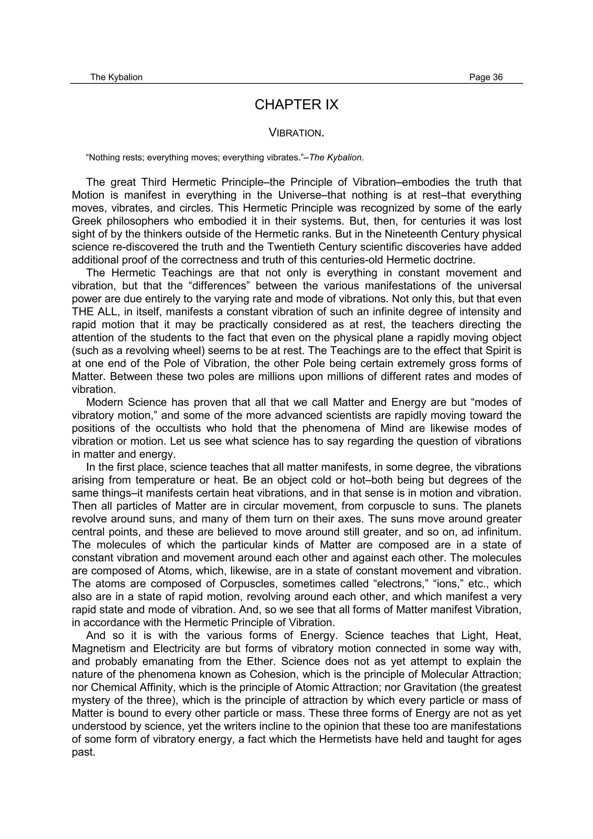 The Kybalion Page 36
CHAPTER IX
VIBRATION.
“Nothing rests; everything moves; everything vibrates.”–The Kybalion.
The great Third Hermetic Principle–the Principle of Vibration–embodies the truth that
Motion is manifest in everything in the Universe–that nothing is at rest–that everything
moves, vibrates, and circles. This Hermetic Principle was recognized by some of the early
Greek philosophers who embodied it in their systems. But, then, for centuries it was lost
sight of by the thinkers outside of the Hermetic ranks. But in the Nineteenth Century physical
science re-discovered the truth and the Twentieth Century scientific discoveries have added
additional proof of the correctness and truth of this centuries-old Hermetic doctrine.
The Hermetic Teachings are that not only is everything in constant movement and
vibration, but that the “differences” between the various manifestations of the universal
power are due entirely to the varying rate and mode of vibrations. Not only this, but that even
THE ALL, in itself, manifests a constant vibration of such an infinite degree of intensity and
rapid motion that it may be practically considered as at rest, the teachers directing the
attention of the students to the fact that even on the physical plane a rapidly moving object
(such as a revolving wheel) seems to be at rest. The Teachings are to the effect that Spirit is
at one end of the Pole of Vibration, the other Pole being certain extremely gross forms of
Matter. Between these two poles are millions upon millions of different rates and modes of
vibration.
Modern Science has proven that all that we call Matter and Energy are but “modes of
vibratory motion,” and some of the more advanced scientists are rapidly moving toward the
positions of the occultists who hold that the phenomena of Mind are likewise modes of
vibration or motion. Let us see what science has to say regarding the question of vibrations
in matter and energy.
In the first place, science teaches that all matter manifests, in some degree, the vibrations
arising from temperature or heat. Be an object cold or hot–both being but degrees of the
same things–it manifests certain heat vibrations, and in that sense is in motion and vibration.
Then all particles of Matter are in circular movement, from corpuscle to suns. The planets
revolve around suns, and many of them turn on their axes. The suns move around greater
central points, and these are believed to move around still greater, and so on, ad infinitum.
The molecules of which the particular kinds of Matter are composed are in a state of
constant vibration and movement around each other and against each other. The molecules
are composed of Atoms, which, likewise, are in a state of constant movement and vibration.
The atoms are composed of Corpuscles, sometimes called “electrons,” “ions,” etc., which
also are in a state of rapid motion, revolving around each other, and which manifest a very
rapid state and mode of vibration. And, so we see that all forms of Matter manifest Vibration,
in accordance with the Hermetic Principle of Vibration.
And so it is with the various forms of Energy. Science teaches that Light, Heat,
Magnetism and Electricity are but forms of vibratory motion connected in some way with,
and probably emanating from the Ether. Science does not as yet attempt to explain the
nature of the phenomena known as Cohesion, which is the principle of Molecular Attraction;
nor Chemical Affinity, which is the principle of Atomic Attraction; nor Gravitation (the greatest
mystery of the three), which is the principle of attraction by which every particle or mass of
Matter is bound to every other particle or mass. These three forms of Energy are not as yet
understood by science, yet the writers incline to the opinion that these too are manifestations
of some form of vibratory energy, a fact which the Hermetists have held and taught for ages
past.
 