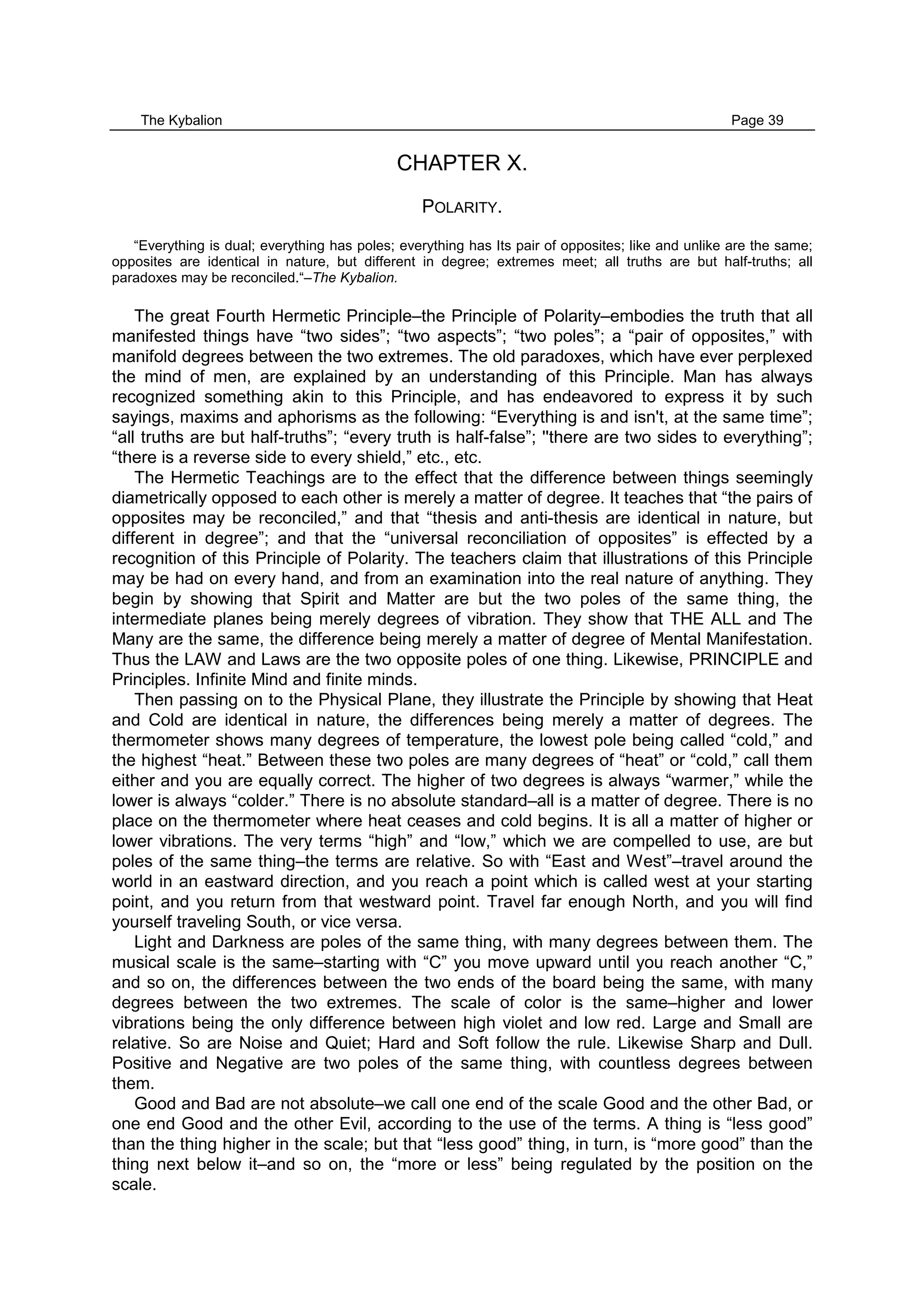 The Kybalion Page 39
CHAPTER X.
POLARITY.
“Everything is dual; everything has poles; everything has Its pair of opposites; like and unlike are the same;
opposites are identical in nature, but different in degree; extremes meet; all truths are but half-truths; all
paradoxes may be reconciled.“–The Kybalion.
The great Fourth Hermetic Principle–the Principle of Polarity–embodies the truth that all
manifested things have “two sides”; “two aspects”; “two poles”; a “pair of opposites,” with
manifold degrees between the two extremes. The old paradoxes, which have ever perplexed
the mind of men, are explained by an understanding of this Principle. Man has always
recognized something akin to this Principle, and has endeavored to express it by such
sayings, maxims and aphorisms as the following: “Everything is and isn't, at the same time”;
“all truths are but half-truths”; “every truth is half-false”; ''there are two sides to everything”;
“there is a reverse side to every shield,” etc., etc.
The Hermetic Teachings are to the effect that the difference between things seemingly
diametrically opposed to each other is merely a matter of degree. It teaches that “the pairs of
opposites may be reconciled,” and that “thesis and anti-thesis are identical in nature, but
different in degree”; and that the “universal reconciliation of opposites” is effected by a
recognition of this Principle of Polarity. The teachers claim that illustrations of this Principle
may be had on every hand, and from an examination into the real nature of anything. They
begin by showing that Spirit and Matter are but the two poles of the same thing, the
intermediate planes being merely degrees of vibration. They show that THE ALL and The
Many are the same, the difference being merely a matter of degree of Mental Manifestation.
Thus the LAW and Laws are the two opposite poles of one thing. Likewise, PRINCIPLE and
Principles. Infinite Mind and finite minds.
Then passing on to the Physical Plane, they illustrate the Principle by showing that Heat
and Cold are identical in nature, the differences being merely a matter of degrees. The
thermometer shows many degrees of temperature, the lowest pole being called “cold,” and
the highest “heat.” Between these two poles are many degrees of “heat” or “cold,” call them
either and you are equally correct. The higher of two degrees is always “warmer,” while the
lower is always “colder.” There is no absolute standard–all is a matter of degree. There is no
place on the thermometer where heat ceases and cold begins. It is all a matter of higher or
lower vibrations. The very terms “high” and “low,” which we are compelled to use, are but
poles of the same thing–the terms are relative. So with “East and West”–travel around the
world in an eastward direction, and you reach a point which is called west at your starting
point, and you return from that westward point. Travel far enough North, and you will find
yourself traveling South, or vice versa.
Light and Darkness are poles of the same thing, with many degrees between them. The
musical scale is the same–starting with “C” you move upward until you reach another “C,”
and so on, the differences between the two ends of the board being the same, with many
degrees between the two extremes. The scale of color is the same–higher and lower
vibrations being the only difference between high violet and low red. Large and Small are
relative. So are Noise and Quiet; Hard and Soft follow the rule. Likewise Sharp and Dull.
Positive and Negative are two poles of the same thing, with countless degrees between
them.
Good and Bad are not absolute–we call one end of the scale Good and the other Bad, or
one end Good and the other Evil, according to the use of the terms. A thing is “less good”
than the thing higher in the scale; but that “less good” thing, in turn, is “more good” than the
thing next below it–and so on, the “more or less” being regulated by the position on the
scale.
 