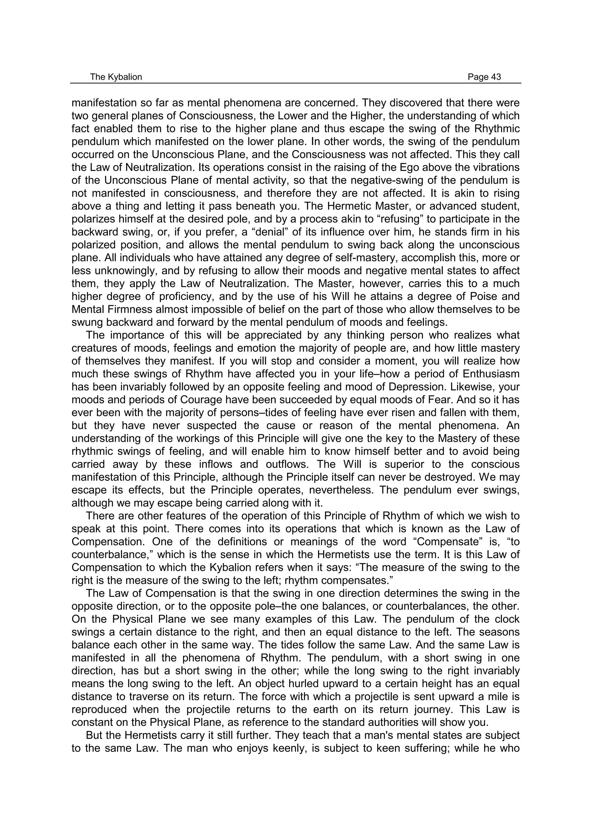 The Kybalion Page 43
manifestation so far as mental phenomena are concerned. They discovered that there were
two general planes of Consciousness, the Lower and the Higher, the understanding of which
fact enabled them to rise to the higher plane and thus escape the swing of the Rhythmic
pendulum which manifested on the lower plane. In other words, the swing of the pendulum
occurred on the Unconscious Plane, and the Consciousness was not affected. This they call
the Law of Neutralization. Its operations consist in the raising of the Ego above the vibrations
of the Unconscious Plane of mental activity, so that the negative-swing of the pendulum is
not manifested in consciousness, and therefore they are not affected. It is akin to rising
above a thing and letting it pass beneath you. The Hermetic Master, or advanced student,
polarizes himself at the desired pole, and by a process akin to “refusing” to participate in the
backward swing, or, if you prefer, a “denial” of its influence over him, he stands firm in his
polarized position, and allows the mental pendulum to swing back along the unconscious
plane. All individuals who have attained any degree of self-mastery, accomplish this, more or
less unknowingly, and by refusing to allow their moods and negative mental states to affect
them, they apply the Law of Neutralization. The Master, however, carries this to a much
higher degree of proficiency, and by the use of his Will he attains a degree of Poise and
Mental Firmness almost impossible of belief on the part of those who allow themselves to be
swung backward and forward by the mental pendulum of moods and feelings.
The importance of this will be appreciated by any thinking person who realizes what
creatures of moods, feelings and emotion the majority of people are, and how little mastery
of themselves they manifest. If you will stop and consider a moment, you will realize how
much these swings of Rhythm have affected you in your life–how a period of Enthusiasm
has been invariably followed by an opposite feeling and mood of Depression. Likewise, your
moods and periods of Courage have been succeeded by equal moods of Fear. And so it has
ever been with the majority of persons–tides of feeling have ever risen and fallen with them,
but they have never suspected the cause or reason of the mental phenomena. An
understanding of the workings of this Principle will give one the key to the Mastery of these
rhythmic swings of feeling, and will enable him to know himself better and to avoid being
carried away by these inflows and outflows. The Will is superior to the conscious
manifestation of this Principle, although the Principle itself can never be destroyed. We may
escape its effects, but the Principle operates, nevertheless. The pendulum ever swings,
although we may escape being carried along with it.
There are other features of the operation of this Principle of Rhythm of which we wish to
speak at this point. There comes into its operations that which is known as the Law of
Compensation. One of the definitions or meanings of the word “Compensate” is, “to
counterbalance,” which is the sense in which the Hermetists use the term. It is this Law of
Compensation to which the Kybalion refers when it says: “The measure of the swing to the
right is the measure of the swing to the left; rhythm compensates.”
The Law of Compensation is that the swing in one direction determines the swing in the
opposite direction, or to the opposite pole–the one balances, or counterbalances, the other.
On the Physical Plane we see many examples of this Law. The pendulum of the clock
swings a certain distance to the right, and then an equal distance to the left. The seasons
balance each other in the same way. The tides follow the same Law. And the same Law is
manifested in all the phenomena of Rhythm. The pendulum, with a short swing in one
direction, has but a short swing in the other; while the long swing to the right invariably
means the long swing to the left. An object hurled upward to a certain height has an equal
distance to traverse on its return. The force with which a projectile is sent upward a mile is
reproduced when the projectile returns to the earth on its return journey. This Law is
constant on the Physical Plane, as reference to the standard authorities will show you.
But the Hermetists carry it still further. They teach that a man's mental states are subject
to the same Law. The man who enjoys keenly, is subject to keen suffering; while he who
 