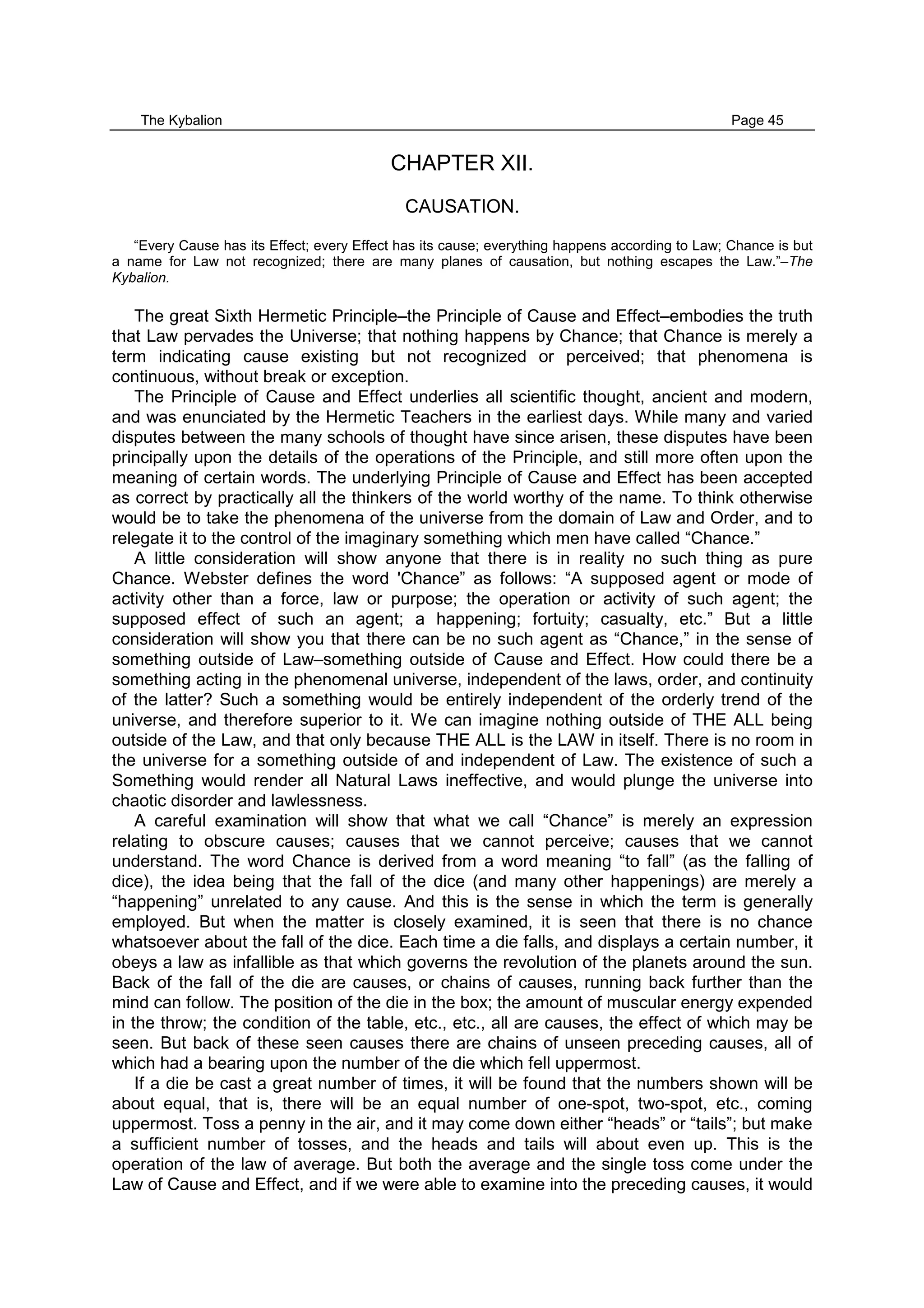 The Kybalion Page 45
CHAPTER XII.
CAUSATION.
“Every Cause has its Effect; every Effect has its cause; everything happens according to Law; Chance is but
a name for Law not recognized; there are many planes of causation, but nothing escapes the Law.”–The
Kybalion.
The great Sixth Hermetic Principle–the Principle of Cause and Effect–embodies the truth
that Law pervades the Universe; that nothing happens by Chance; that Chance is merely a
term indicating cause existing but not recognized or perceived; that phenomena is
continuous, without break or exception.
The Principle of Cause and Effect underlies all scientific thought, ancient and modern,
and was enunciated by the Hermetic Teachers in the earliest days. While many and varied
disputes between the many schools of thought have since arisen, these disputes have been
principally upon the details of the operations of the Principle, and still more often upon the
meaning of certain words. The underlying Principle of Cause and Effect has been accepted
as correct by practically all the thinkers of the world worthy of the name. To think otherwise
would be to take the phenomena of the universe from the domain of Law and Order, and to
relegate it to the control of the imaginary something which men have called “Chance.”
A little consideration will show anyone that there is in reality no such thing as pure
Chance. Webster defines the word 'Chance” as follows: “A supposed agent or mode of
activity other than a force, law or purpose; the operation or activity of such agent; the
supposed effect of such an agent; a happening; fortuity; casualty, etc.” But a little
consideration will show you that there can be no such agent as “Chance,” in the sense of
something outside of Law–something outside of Cause and Effect. How could there be a
something acting in the phenomenal universe, independent of the laws, order, and continuity
of the latter? Such a something would be entirely independent of the orderly trend of the
universe, and therefore superior to it. We can imagine nothing outside of THE ALL being
outside of the Law, and that only because THE ALL is the LAW in itself. There is no room in
the universe for a something outside of and independent of Law. The existence of such a
Something would render all Natural Laws ineffective, and would plunge the universe into
chaotic disorder and lawlessness.
A careful examination will show that what we call “Chance” is merely an expression
relating to obscure causes; causes that we cannot perceive; causes that we cannot
understand. The word Chance is derived from a word meaning “to fall” (as the falling of
dice), the idea being that the fall of the dice (and many other happenings) are merely a
“happening” unrelated to any cause. And this is the sense in which the term is generally
employed. But when the matter is closely examined, it is seen that there is no chance
whatsoever about the fall of the dice. Each time a die falls, and displays a certain number, it
obeys a law as infallible as that which governs the revolution of the planets around the sun.
Back of the fall of the die are causes, or chains of causes, running back further than the
mind can follow. The position of the die in the box; the amount of muscular energy expended
in the throw; the condition of the table, etc., etc., all are causes, the effect of which may be
seen. But back of these seen causes there are chains of unseen preceding causes, all of
which had a bearing upon the number of the die which fell uppermost.
If a die be cast a great number of times, it will be found that the numbers shown will be
about equal, that is, there will be an equal number of one-spot, two-spot, etc., coming
uppermost. Toss a penny in the air, and it may come down either “heads” or “tails”; but make
a sufficient number of tosses, and the heads and tails will about even up. This is the
operation of the law of average. But both the average and the single toss come under the
Law of Cause and Effect, and if we were able to examine into the preceding causes, it would
 