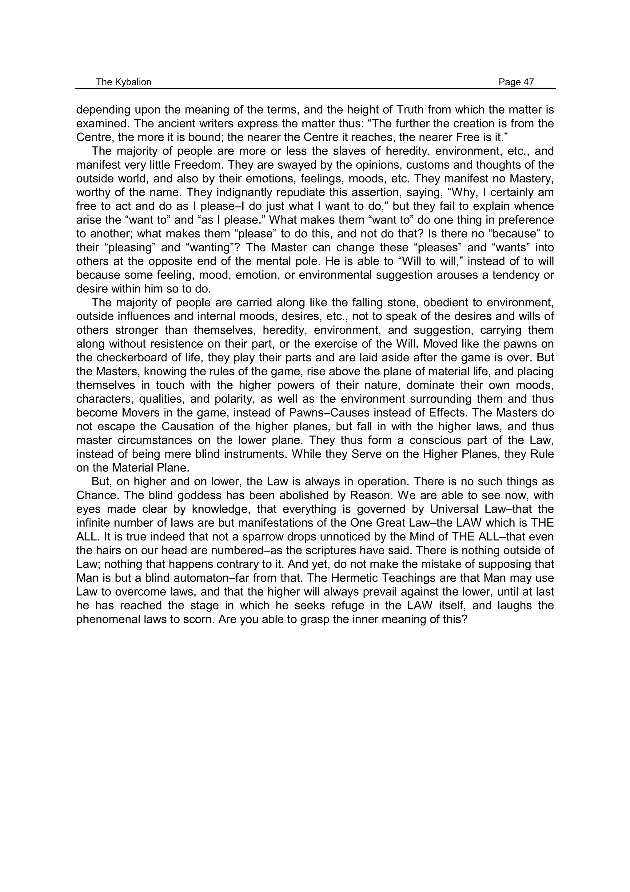 The Kybalion Page 47
depending upon the meaning of the terms, and the height of Truth from which the matter is
examined. The ancient writers express the matter thus: “The further the creation is from the
Centre, the more it is bound; the nearer the Centre it reaches, the nearer Free is it.”
The majority of people are more or less the slaves of heredity, environment, etc., and
manifest very little Freedom. They are swayed by the opinions, customs and thoughts of the
outside world, and also by their emotions, feelings, moods, etc. They manifest no Mastery,
worthy of the name. They indignantly repudiate this assertion, saying, “Why, I certainly am
free to act and do as I please–I do just what I want to do,” but they fail to explain whence
arise the “want to” and “as I please.” What makes them “want to” do one thing in preference
to another; what makes them “please” to do this, and not do that? Is there no “because” to
their “pleasing” and “wanting”? The Master can change these “pleases” and “wants” into
others at the opposite end of the mental pole. He is able to “Will to will,” instead of to will
because some feeling, mood, emotion, or environmental suggestion arouses a tendency or
desire within him so to do.
The majority of people are carried along like the falling stone, obedient to environment,
outside influences and internal moods, desires, etc., not to speak of the desires and wills of
others stronger than themselves, heredity, environment, and suggestion, carrying them
along without resistence on their part, or the exercise of the Will. Moved like the pawns on
the checkerboard of life, they play their parts and are laid aside after the game is over. But
the Masters, knowing the rules of the game, rise above the plane of material life, and placing
themselves in touch with the higher powers of their nature, dominate their own moods,
characters, qualities, and polarity, as well as the environment surrounding them and thus
become Movers in the game, instead of Pawns–Causes instead of Effects. The Masters do
not escape the Causation of the higher planes, but fall in with the higher laws, and thus
master circumstances on the lower plane. They thus form a conscious part of the Law,
instead of being mere blind instruments. While they Serve on the Higher Planes, they Rule
on the Material Plane.
But, on higher and on lower, the Law is always in operation. There is no such things as
Chance. The blind goddess has been abolished by Reason. We are able to see now, with
eyes made clear by knowledge, that everything is governed by Universal Law–that the
infinite number of laws are but manifestations of the One Great Law–the LAW which is THE
ALL. It is true indeed that not a sparrow drops unnoticed by the Mind of THE ALL–that even
the hairs on our head are numbered–as the scriptures have said. There is nothing outside of
Law; nothing that happens contrary to it. And yet, do not make the mistake of supposing that
Man is but a blind automaton–far from that. The Hermetic Teachings are that Man may use
Law to overcome laws, and that the higher will always prevail against the lower, until at last
he has reached the stage in which he seeks refuge in the LAW itself, and laughs the
phenomenal laws to scorn. Are you able to grasp the inner meaning of this?
 