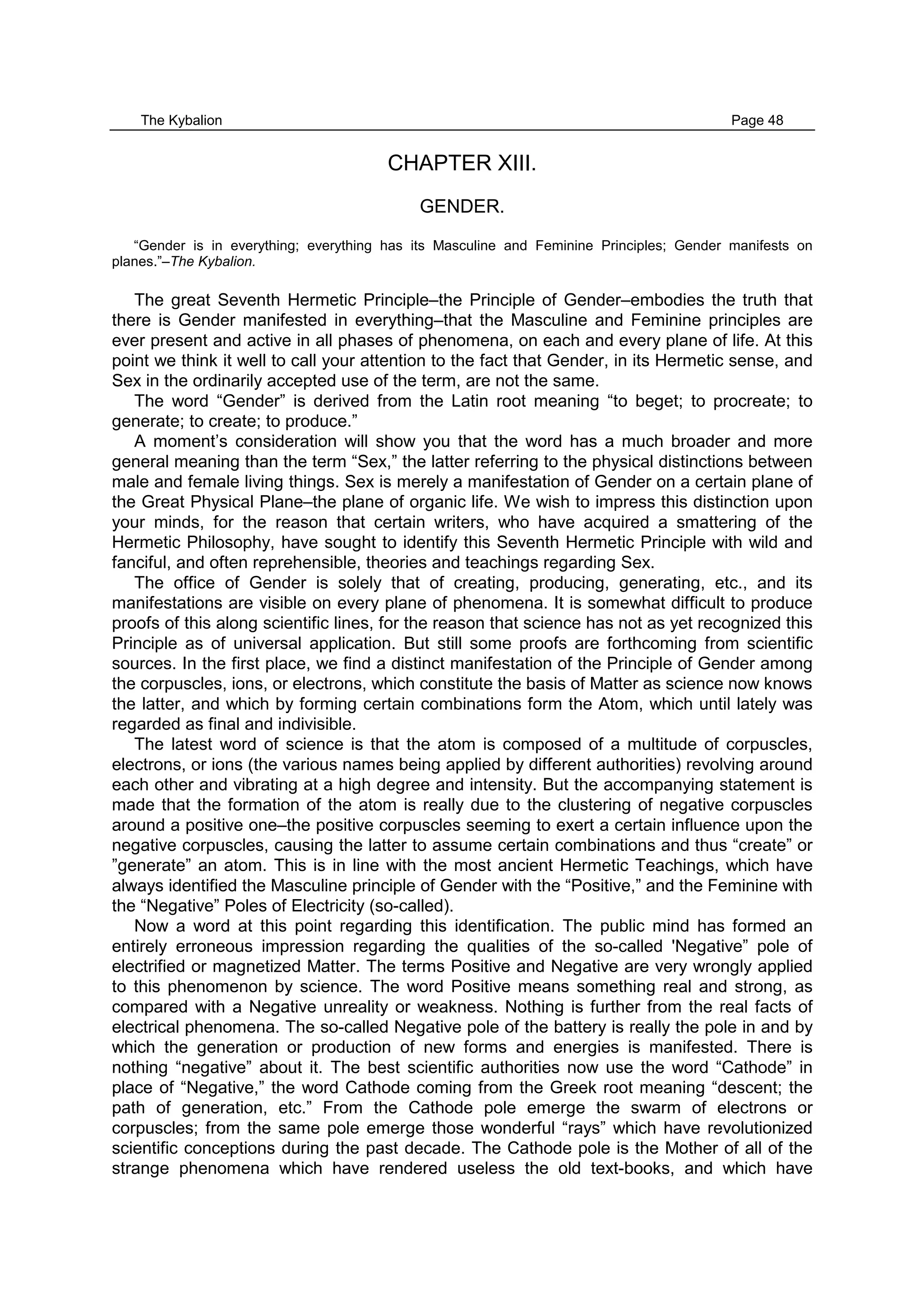 The Kybalion Page 48
CHAPTER XIII.
GENDER.
“Gender is in everything; everything has its Masculine and Feminine Principles; Gender manifests on
planes.”–The Kybalion.
The great Seventh Hermetic Principle–the Principle of Gender–embodies the truth that
there is Gender manifested in everything–that the Masculine and Feminine principles are
ever present and active in all phases of phenomena, on each and every plane of life. At this
point we think it well to call your attention to the fact that Gender, in its Hermetic sense, and
Sex in the ordinarily accepted use of the term, are not the same.
The word “Gender” is derived from the Latin root meaning “to beget; to procreate; to
generate; to create; to produce.”
A moment’s consideration will show you that the word has a much broader and more
general meaning than the term “Sex,” the latter referring to the physical distinctions between
male and female living things. Sex is merely a manifestation of Gender on a certain plane of
the Great Physical Plane–the plane of organic life. We wish to impress this distinction upon
your minds, for the reason that certain writers, who have acquired a smattering of the
Hermetic Philosophy, have sought to identify this Seventh Hermetic Principle with wild and
fanciful, and often reprehensible, theories and teachings regarding Sex.
The office of Gender is solely that of creating, producing, generating, etc., and its
manifestations are visible on every plane of phenomena. It is somewhat difficult to produce
proofs of this along scientific lines, for the reason that science has not as yet recognized this
Principle as of universal application. But still some proofs are forthcoming from scientific
sources. In the first place, we find a distinct manifestation of the Principle of Gender among
the corpuscles, ions, or electrons, which constitute the basis of Matter as science now knows
the latter, and which by forming certain combinations form the Atom, which until lately was
regarded as final and indivisible.
The latest word of science is that the atom is composed of a multitude of corpuscles,
electrons, or ions (the various names being applied by different authorities) revolving around
each other and vibrating at a high degree and intensity. But the accompanying statement is
made that the formation of the atom is really due to the clustering of negative corpuscles
around a positive one–the positive corpuscles seeming to exert a certain influence upon the
negative corpuscles, causing the latter to assume certain combinations and thus “create” or
”generate” an atom. This is in line with the most ancient Hermetic Teachings, which have
always identified the Masculine principle of Gender with the “Positive,” and the Feminine with
the “Negative” Poles of Electricity (so-called).
Now a word at this point regarding this identification. The public mind has formed an
entirely erroneous impression regarding the qualities of the so-called 'Negative” pole of
electrified or magnetized Matter. The terms Positive and Negative are very wrongly applied
to this phenomenon by science. The word Positive means something real and strong, as
compared with a Negative unreality or weakness. Nothing is further from the real facts of
electrical phenomena. The so-called Negative pole of the battery is really the pole in and by
which the generation or production of new forms and energies is manifested. There is
nothing “negative” about it. The best scientific authorities now use the word “Cathode” in
place of “Negative,” the word Cathode coming from the Greek root meaning “descent; the
path of generation, etc.” From the Cathode pole emerge the swarm of electrons or
corpuscles; from the same pole emerge those wonderful “rays” which have revolutionized
scientific conceptions during the past decade. The Cathode pole is the Mother of all of the
strange phenomena which have rendered useless the old text-books, and which have
 