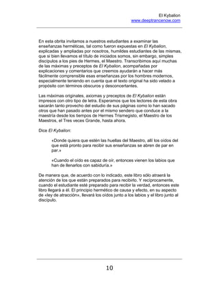 El Kybalion
www.deeptrancenow.com
10
En esta obrita invitamos a nuestros estudiantes a examinar las
enseñanzas herméticas, tal como fueron expuestas en El Kybalion,
explicadas y ampliadas por nosotros, humildes estudiantes de las mismas,
que si bien llevamos el título de iniciados somos, sin embargo, simples
discípulos a los pies de Hermes, el Maestro. Transcribimos aquí muchas
de las máximas y preceptos de El Kybalion, acompañadas por
explicaciones y comentarios que creemos ayudarán a hacer más
fácilmente comprensible esas enseñanzas por los hombres modernos,
especialmente teniendo en cuenta que el texto original ha sido velado a
propósito con términos obscuros y desconcertantes.
Las máximas originales, axiomas y preceptos de El Kybalion están
impresos con otro tipo de letra. Esperamos que los lectores de esta obra
sacarán tanto provecho del estudio de sus páginas como lo han sacado
otros que han pasado antes por el mismo sendero que conduce a la
maestría desde los tiempos de Hermes Trismegisto, el Maestro de los
Maestros, el Tres veces Grande, hasta ahora.
Dice El Kybalion:
«Donde quiera que estén las huellas del Maestro, allí los oídos del
que está pronto para recibir sus enseñanzas se abren de par en
par.»
«Cuando el oído es capaz de oír, entonces vienen los labios que
han de llenarlos con sabiduría.»
De manera que, de acuerdo con lo indicado, este libro sólo atraerá la
atención de los que están preparados para recibirlo. Y recíprocamente,
cuando el estudiante esté preparado para recibir la verdad, entonces este
libro llegará a él. El principio hermético de causa y efecto, en su aspecto
de «ley de atracción», llevará los oídos junto a los labios y el libro junto al
discípulo.
www.deeptrancenow.com
 