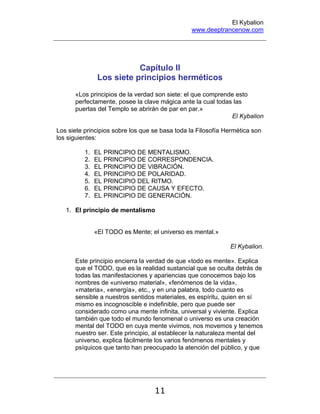 El Kybalion
www.deeptrancenow.com
11
Capítulo II
Los siete principios herméticos
«Los principios de la verdad son siete: el que comprende esto
perfectamente, posee la clave mágica ante la cual todas las
puertas del Templo se abrirán de par en par.»
El Kybalion
Los siete principios sobre los que se basa toda la Filosofía Hermética son
los siguientes:
1. EL PRINCIPIO DE MENTALISMO.
2. EL PRINCIPIO DE CORRESPONDENCIA.
3. EL PRINCIPIO DE VIBRACIÓN.
4. EL PRINCIPIO DE POLARIDAD.
5. EL PRINCIPIO DEL RITMO.
6. EL PRINCIPIO DE CAUSA Y EFECTO.
7. EL PRINCIPIO DE GENERACIÓN.
1. El principio de mentalismo
«El TODO es Mente; el universo es mental.»
El Kybalion.
Este principio encierra la verdad de que «todo es mente». Explica
que el TODO, que es la realidad sustancial que se oculta detrás de
todas las manifestaciones y apariencias que conocemos bajo los
nombres de «universo material», «fenómenos de la vida»,
«materia», «energía», etc., y en una palabra, todo cuanto es
sensible a nuestros sentidos materiales, es espíritu, quien en sí
mismo es incognoscible e indefinible, pero que puede ser
considerado como una mente infinita, universal y viviente. Explica
también que todo el mundo fenomenal o universo es una creación
mental del TODO en cuya mente vivimos, nos movemos y tenemos
nuestro ser. Este principio, al establecer la naturaleza mental del
universo, explica fácilmente los varios fenómenos mentales y
psíquicos que tanto han preocupado la atención del público, y que
www.deeptrancenow.com
 