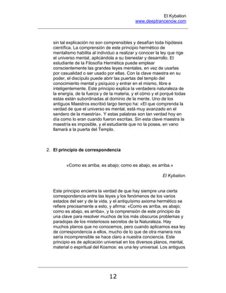 El Kybalion
www.deeptrancenow.com
12
sin tal explicación no son comprensibles y desafían toda hipótesis
científica. La comprensión de este principio hermético de
mentalismo habilita al individuo a realizar y conocer la ley que rige
el universo mental, aplicándola a su bienestar y desarrollo. El
estudiante de la Filosofía Hermética puede emplear
conscientemente las grandes leyes mentales, en vez de usarlas
por casualidad o ser usado por ellas. Con la clave maestra en su
poder, el discípulo puede abrir las puertas del templo del
conocimiento mental y psíquico y entrar en el mismo, libre e
inteligentemente. Este principio explica la verdadera naturaleza de
la energía, de la fuerza y de la materia, y el cómo y el porqué todas
estas están subordinadas al dominio de la mente. Uno de los
antiguos Maestros escribió largo tiempo ha: «El que comprenda la
verdad de que el universo es mental, está muy avanzado en el
sendero de la maestría». Y estas palabras son tan verdad hoy en
día como lo eran cuando fueron escritas. Sin esta clave maestra la
maestría es imposible, y el estudiante que no la posea, en vano
llamará a la puerta del Templo.
2. El principio de correspondencia
«Como es arriba, es abajo; como es abajo, es arriba.»
El Kybalion.
Este principio encierra la verdad de que hay siempre una cierta
correspondencia entre las leyes y los fenómenos de los varios
estados del ser y de la vida, y el antiquísimo axioma hermético se
refiere precisamente a esto, y afirma: «Como es arriba, es abajo;
como es abajo, es arriba», y la comprensión de este principio da
una clave para resolver muchos de los más obscuros problemas y
paradojas de los misteriosos secretos de la Naturaleza. Hay
muchos planos que no conocemos, pero cuando aplicamos esa ley
de correspondencia a ellos, mucho de lo que de otra manera nos
sería incomprensible se hace claro a nuestra conciencia. Este
principio es de aplicación universal en los diversos planos, mental,
material o espiritual del Kosmos: es una ley universal. Los antiguos
www.deeptrancenow.com
 