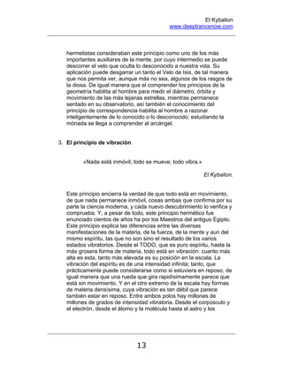 El Kybalion
www.deeptrancenow.com
13
hermetistas consideraban este principio como uno de los más
importantes auxiliares de la mente, por cuyo intermedio se puede
descorrer el velo que oculta lo desconocido a nuestra vida. Su
aplicación puede desgarrar un tanto el Velo de Isis, de tal manera
que nos permita ver, aunque más no sea, algunos de los rasgos de
la diosa. De igual manera que el comprender los principios de la
geometría habilita al hombre para medir el diámetro, órbita y
movimiento de las más lejanas estrellas, mientras permanece
sentado en su observatorio, así también el conocimiento del
principio de correspondencia habilita al hombre a razonar
inteligentemente de lo conocido o lo desconocido; estudiando la
mónada se llega a comprender al arcángel.
3. El principio de vibración
«Nada está inmóvil; todo se mueve; todo vibra.»
El Kybalion.
Este principio encierra la verdad de que todo está en movimiento,
de que nada permanece inmóvil, cosas ambas que confirma por su
parte la ciencia moderna, y cada nuevo descubrimiento lo verifica y
comprueba. Y, a pesar de todo, este principio hermético fue
enunciado cientos de años ha por los Maestros del antiguo Egipto.
Este principio explica las diferencias entre las diversas
manifestaciones de la materia, de la fuerza, de la mente y aun del
mismo espíritu, las que no son sino el resultado de los varios
estados vibratorios. Desde el TODO, que es puro espíritu, hasta la
más grosera forma de materia, todo está en vibración: cuanto más
alta es esta, tanto más elevada es su posición en la escala. La
vibración del espíritu es de una intensidad infinita; tanto, que
prácticamente puede considerarse como si estuviera en reposo, de
igual manera que una rueda que gira rapidísimamente parece que
está sin movimiento. Y en el otro extremo de la escala hay formas
de materia densísima, cuya vibración es tan débil que parece
también estar en reposo. Entre ambos polos hay millones de
millones de grados de intensidad vibratoria. Desde el corpúsculo y
el electrón, desde el átomo y la molécula hasta el astro y los
www.deeptrancenow.com
 
