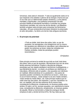 El Kybalion
www.deeptrancenow.com
14
Universos, todo está en vibración. Y esto es igualmente cierto en lo
que respecta a los estados o planos de la energía o fuerza (la que
no es más que un determinado estado vibratorio), y a los planos
mentales y espirituales. Una perfecta comprensión de este
principio habilita al estudiante hermético a controlar sus propias
vibraciones mentales, así como las de los demás. Los Maestros
también emplean este principio para conquistar los fenómenos
naturales. «El que comprenda el principio vibratorio ha alcanzado
el cetro del poder», ha dicho uno de los más antiguos escritores.
4. El principio de polaridad
«Todo es doble, todo tiene dos polos; todo, su par de
opuestos: los semejantes y los antagónicos son lo mismo;
los opuestos son idénticos en naturaleza, pero diferentes en
grado; los extremos se tocan; todas las verdades son
medias verdades, todas las paradojas pueden
reconciliarse.»
El Kybalion.
Este principio encierra la verdad de que todo es dual; todo tiene
dos polos; todo su par de opuestos, afirmaciones que son de otros
tantos axiomas herméticos. Explica y dilucida las antiguas
paradojas que han dejado perplejos a tantísimos investigadores, y
que literalmente decían: «La tesis y la antítesis son idénticas en
naturaleza, difiriendo sólo en grado»; «los opuestos son idénticos
en realidad, diferenciándose en su gradación»; «los pares de
opuestos pueden conciliarse, los extremos se tocan»; «todo es y
no es al mismo tiempo», «toda verdad no es sino media verdad»;
«toda verdad es medio falsa», etc. Este principio explica que en
cada cosa hay dos polos, dos aspectos, y que los «opuestos» no
son, en realidad, sino los dos extremos de la misma cosa,
consistiendo la diferencia, simplemente, en diversos grados entre
ambos. El calor y el frío, aunque opuestos, son realmente la misma
cosa, consistiendo la diferencia, simplemente, en diversos grados
de aquella. Mirad un termómetro y tratad de averiguar donde
empieza el calor y donde termina el frío. No hay nada que sea
www.deeptrancenow.com
 