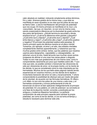 El Kybalion
www.deeptrancenow.com
15
calor absoluto en realidad, indicando simplemente ambos términos,
frío y calor, diversos grados de la misma cosa, y que ésta se
manifiesta en esos opuestos no es más que los polos de eso que
se llama Calor, o sea la manifestación del principio de polaridad
que nos ocupa. El mismo principio se manifiesta en la «luz» y la
«oscuridad», las que, en resumen, no son sino la misma cosa,
siendo ocasionada la diferencia por la diversidad de grado entre los
dos polos del fenómeno. ¿Dónde termina la oscuridad y dónde
empieza la luz? ¿Cuál es la diferencia entre grande y pequeño?
¿Cuál entre duro y blando? ¿Cuál entre duro y blando? ¿Cuál
entre blanco y negro? ¿Cuál entre alto y bajo? ¿Cuál entre positivo
y negativo? El principio de polaridad explica esta paradoja. El
mismo principio opera de idéntica manera en el plano mental.
Tomemos, por ejemplo, el amor y el odio, dos estados mentales
completamente distintos aparentemente, y notaremos que hay
muchos grados entre ambos; tantos, que las palabras que nosotros
usamos para designarlos, «agradable» y «desagradable», se
esfuman una en la otra, hasta tal punto que muchas veces somos
incapaces de afirmar si una cosa nos causa placer o disgusto.
Todas no son más que gradaciones de una misma cosa, como lo
comprenderéis claramente por poco que meditéis sobre ello. Y aun
más que esto, es posible cambiar o transmutar las vibraciones de
odio por vibraciones de amor, en la propia mente y en la mente de
los demás, lo que es considerado como lo más importante por los
hermetistas. Muchos de los que leéis estas páginas habréis tenido
experiencias en vosotros mismos y en los demás de la rápida e
involuntaria transición del amor en odio y recíprocamente. Y ahora
comprenderéis la posibilidad de efectuar esto por medio del poder
de la voluntad, de acuerdo con las fórmulas herméticas. El «Bien»
y el «Mal» no son sino los polos de una misma y sola cosa, y el
hermetista comprende y conoce perfectamente el arte de
transmutar el mal en el bien aplicando inteligentemente el principio
de polaridad. En una palabra, el «arte de polarizar» se convierte en
una fase de la alquimia mental, conocida y practicada por los
antiguos y modernos Maestros herméticos. La perfecta
comprensión de este principio capacita para cambiar la propia
polaridad, así como la de los demás, si uno se toma el tiempo y
estudia lo necesario para dominar este arte.
www.deeptrancenow.com
 