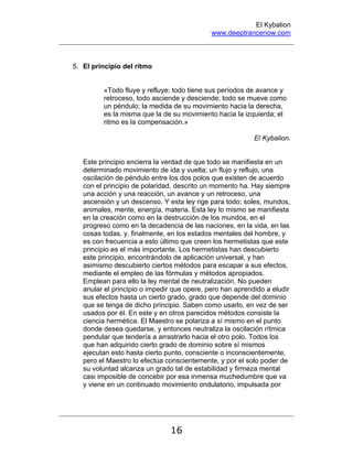 El Kybalion
www.deeptrancenow.com
16
5. El principio del ritmo
«Todo fluye y refluye; todo tiene sus períodos de avance y
retroceso, todo asciende y desciende; todo se mueve como
un péndulo; la medida de su movimiento hacia la derecha,
es la misma que la de su movimiento hacia la izquierda; el
ritmo es la compensación.»
El Kybalion.
Este principio encierra la verdad de que todo se manifiesta en un
determinado movimiento de ida y vuelta; un flujo y reflujo, una
oscilación de péndulo entre los dos polos que existen de acuerdo
con el principio de polaridad, descrito un momento ha. Hay siempre
una acción y una reacción, un avance y un retroceso, una
ascensión y un descenso. Y esta ley rige para todo; soles, mundos,
animales, mente, energía, materia. Esta ley lo mismo se manifiesta
en la creación como en la destrucción de los mundos, en el
progreso como en la decadencia de las naciones, en la vida, en las
cosas todas, y, finalmente, en los estados mentales del hombre, y
es con frecuencia a esto último que creen los hermetistas que este
principio es el más importante. Los hermetistas han descubierto
este principio, encontrándolo de aplicación universal, y han
asimismo descubierto ciertos métodos para escapar a sus efectos,
mediante el empleo de las fórmulas y métodos apropiados.
Emplean para ello la ley mental de neutralización. No pueden
anular el principio o impedir que opere, pero han aprendido a eludir
sus efectos hasta un cierto grado, grado que depende del dominio
que se tenga de dicho principio. Saben como usarlo, en vez de ser
usados por él. En este y en otros parecidos métodos consiste la
ciencia hermética. El Maestro se polariza a sí mismo en el punto
donde desea quedarse, y entonces neutraliza la oscilación rítmica
pendular que tendería a arrastrarlo hacia el otro polo. Todos los
que han adquirido cierto grado de dominio sobre sí mismos
ejecutan esto hasta cierto punto, consciente o inconscientemente,
pero el Maestro lo efectúa conscientemente, y por el solo poder de
su voluntad alcanza un grado tal de estabilidad y firmeza mental
casi imposible de concebir por esa inmensa muchedumbre que va
y viene en un continuado movimiento ondulatorio, impulsada por
www.deeptrancenow.com
 