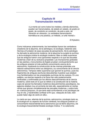El Kybalion
www.deeptrancenow.com
19
Capítulo III
Transmutación mental
«La mente así como todos los metales y demás elementos,
pueden ser transmutados, de estado en estado, de grado en
grado, de condición en condición, de polo a polo, de
vibración en vibración. La verdadera transmutación
hermética es una práctica, un método, un arte mental.»
El Kybalion.
Como indicamos anteriormente, los hermetistas fueron los verdaderos
creadores de la alquimia, de la astrología y la sicología, habiendo sido
Hermes el fundador de esas escuelas de pensamiento. De la astrología
ha derivado la astronomía moderna; de la alquimia ha surgido la química
y de la sicología mística la sicología moderna. Mas no debe suponerse
que los antiguos fueron unos ignorantes respecto a lo que las escuelas
modernas creen de su exclusiva propiedad. Las inscripciones grabadas
en las piedras y monumentos de Egipto prueban concluyentemente que
los antiguos poseían el más perfecto conocimiento acerca de la
astronomía, mostrando la construcción de las mismas pirámides una
relación estrechísima entre sus designios y su conocimiento de la ciencia
astronómica. Tampoco debe suponerse que ignoran la química, pues los
fragmentos de antiguas escrituras descubiertas muestran que estaban
muy familiarizados con las propiedades químicas de los cuerpos. En una
palabra, sus teorías respecto a la física han sido posteriormente
verificadas y confirmadas por los últimos descubrimientos de la ciencia
moderna, sobre todo en lo que se refiere a la constitución de la materia.
Lejos de ignorar los llamados modernos descubrimientos psicológicos, los
egipcios estaban muy al corriente de todo ello, especialmente en ciertas
ramas que ignoran completamente las escuelas modernas, y sobre todo
en «ciencia psíquica», la que tanto está confundiendo a los psicólogos de
hoy en día, y haciéndoles confesar al fin que, «después de todo, bien
puede haber algo de cierto en ello».
Lo cierto es que, además de la química, astronomía y sicología (esto es,
la sicología en su aspecto de función cerebral), los antiguos poseían un
conocimiento trascendental de la astronomía que se llamó alquimia y de
la sicología trascendental titulada sicología mística. Y no solamente
www.deeptrancenow.com
 