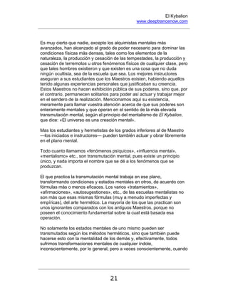 El Kybalion
www.deeptrancenow.com
21
Es muy cierto que nadie, excepto los alquimistas mentales más
avanzados, han alcanzado el grado de poder necesario para dominar las
condiciones físicas más densas, tales como los elementos de la
naturaleza, la producción y cesación de las tempestades, la producción y
cesación de terremotos u otros fenómenos físicos de cualquier clase, pero
que tales hombres existieron y que existen es una cosa que no duda
ningún ocultista, sea de la escuela que sea. Los mejores instructores
aseguran a sus estudiantes que los Maestros existen, habiendo aquellos
tenido algunas experiencias personales que justificaban su creencia.
Estos Maestros no hacen exhibición pública de sus poderes, sino que, por
el contrario, permanecen solitarios para poder así actuar y trabajar mejor
en el sendero de la realización. Mencionamos aquí su existencia,
meramente para llamar vuestra atención acerca de que sus poderes son
enteramente mentales y que operan en el sentido de la más elevada
transmutación mental, según el principio del mentalismo de El Kybalion,
que dice: «El universo es una creación mental».
Mas los estudiantes y hermetistas de los grados inferiores al de Maestro
—los iniciados e instructores— pueden también actuar y obrar libremente
en el plano mental.
Todo cuanto llamamos «fenómenos psíquicos», «influencia mental»,
«mentalismo» etc., son transmutación mental, pues existe un principio
único, y nada importa el nombre que se dé a los fenómenos que se
produzcan.
El que practica la transmutación mental trabaja en ese plano,
transformando condiciones y estados mentales en otros, de acuerdo con
fórmulas más o menos eficaces. Los varios «tratamientos»,
«afirmaciones», «autosugestiones», etc., de las escuelas mentalistas no
son más que esas mismas fórmulas (muy a menudo imperfectas y
empíricas), del arte hermético. La mayoría de los que las practican son
unos ignorantes comparados con los antiguos Maestros, porque no
poseen el conocimiento fundamental sobre la cual está basada esa
operación.
No solamente los estados mentales de uno mismo pueden ser
transmutados según los métodos herméticos, sino que también puede
hacerse esto con la mentalidad de los demás y, efectivamente, todos
sufrimos transformaciones mentales de cualquier índole,
inconscientemente, por lo general, pero a veces conscientemente, cuando
www.deeptrancenow.com
 