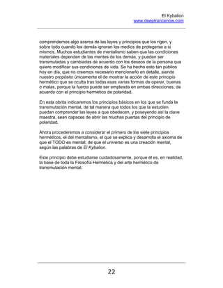 El Kybalion
www.deeptrancenow.com
22
comprendemos algo acerca de las leyes y principios que los rigen, y
sobre todo cuando los demás ignoran los medios de protegerse a si
mismos. Muchos estudiantes de mentalismo saben que las condiciones
materiales dependen de las mentes de los demás, y pueden ser
transmutadas y cambiadas de acuerdo con los deseos de la persona que
quiere modificar sus condiciones de vida. Se ha hecho esto tan público
hoy en día, que no creemos necesario mencionarlo en detalle, siendo
nuestro propósito únicamente el de mostrar la acción de este principio
hermético que se oculta tras todas esas varias formas de operar, buenas
o malas, porque la fuerza puede ser empleada en ambas direcciones, de
acuerdo con el principio hermético de polaridad.
En esta obrita indicaremos los principios básicos en los que se funda la
transmutación mental, de tal manera que todos los que la estudien
puedan comprender las leyes a que obedecen, y poseyendo así la clave
maestra, sean capaces de abrir las muchas puertas del principio de
polaridad.
Ahora procederemos a considerar el primero de los siete principios
herméticos, el del mentalismo, el que se explica y desarrolla el axioma de
que el TODO es mental, de que el universo es una creación mental,
según las palabras de El Kybalion.
Este principio debe estudiarse cuidadosamente, porque él es, en realidad,
la base de toda la Filosofía Hermética y del arte hermético de
transmutación mental.
www.deeptrancenow.com
 