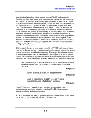 El Kybalion
www.deeptrancenow.com
25
asumiendo el papel del intermediario entre el TODO y el pueblo. La
filosofía significa para nosotros la especulación que tiende a comprender
las cosas cognoscibles y pensables (permítasenos la palabra), en tanto
que la metafísica indica la tentativa de inquirir entre las nebulosidades de
las regiones de lo incognoscible y de lo impensable, la que, al fin y al
cabo, tiene la misma tendencia que la teología. Consecuentemente, la
religión y la filosofía significan para nosotros cosas que tienen realidad
por sí mismas, en tanto que la teología y la metafísica son algo así como
senderos tortuosos y laberínticos, por los que circula la ignorancia, y
forman la base más insegura e inestable sobre la que puede apoyarse la
mente o el alma del hombre. No insistiremos para que aceptéis estas
definiciones; las mencionamos con el único objeto de deslindar nuestra
posición. De todas maneras, muy poco hablaremos en estas lecciones de
teología y metafísica.
Si bien es cierto que la naturaleza esencial del TODO es incognoscible,
hay, sin embargo, ciertas verdades relacionadas con su existencia, que la
mente humana se ve obligada a aceptar. El examen de éstas constituye
un asunto apropiado para la investigación, particularmente por lo que se
refiere a lo que el iluminado nos transmite de sus impresiones en los más
elevados planos de existencia. Y a esta investigación os invitamos ahora.
«Lo que constituye la Verdad fundamental, la Realidad substancial,
está más allá de toda denominación, pero el sabio lo llama el
TODO.»
El Kybalion
«En su esencia, el TODO es incognoscible.»
El Kybalion
«Mas el dictamen de la razón debe ser recibido
hospitalariamente, y tratado con respeto.»
El Kybalion
La razón humana, cuyo dictamen debemos aceptar tanto como lo
juzguemos conveniente, nos dice respeto al TODO, sin pretender
desgarrar el velo de lo incognoscible:
1. EL TODO debe ser todo lo que realmente es. Nada puede existir fuera
del TODO, o, de lo contrario, el TODO no sería tal.
www.deeptrancenow.com
 