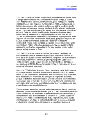 El Kybalion
www.deeptrancenow.com
26
2. EL TODO debe ser infinito, porque nada puede existir que defina, limite
o ponga restricciones al TODO. Debe ser infinito en tiempo, o Eterno,
debe haber existido siempre, continuamente, pues nada puede haberlo
creado jamás, y algo no puede nunca surgir de nada, y si alguna vez no
hubiera sido, aunque sólo fuera un instante, no podría ser. Debe existir
por siempre, porque nada hay que pueda destruirlo, y jamás puede dejar
de ser ni aun por un solo momento, porque algo nunca puede convertirse
en nada. Debe ser infinito en el Espacio, debe encontrarse en todas
partes, porque nada existe, ni hay sitio alguno que esté más allá del
TODO. No puede ser de otra manera, sino continuo y omnipresente en el
espacio, sin cesación, separación o interrupción, porque no hay nada en
ÉL que pueda interrumpirse, separarse o cesar en su absoluta
continuidad, y nada existe tampoco que pueda «llenar las grietas». Debe
ser infinito en Poder, o Absoluto, porque nada hay que pueda limitarlo,
restringirlo, confinarlo u obstaculizarlo. No está sujeto a ningún poder,
porque no hay otro que el Suyo.
3. EL TODO debe ser inmutable, esto es, no sujeto a cambio en su
naturaleza real, porque nada existe que pueda obligarlo a cambiar, ni
nada de lo que pueda haberse transformado. No puede ser aumentado ni
disminuido, ni ser mayor o menor, bajo ningún aspecto. Debe haber
«sido» siempre, y debe seguir «siendo» siempre también, idéntico a lo
que es ahora: el TODO. Nunca ha habido, ni hay, ni habrá algo en lo que
pueda transformarse o cambiar.
Siendo el TODO Infinito, Absoluto, Eterno, Inmutable, debe deducirse que
todo lo que es finito, mudable, transformable y condicionado, no puede
ser el TODO. Y como nada existe fuera de Él en realidad, todo lo que sea
finito debe ser nada realmente. No os vayáis a sorprender o asustar,
porque no tratamos de embarcaros en Ciencia Cristiana, cubriendo estas
enseñanzas bajo el título de Filosofía Hermética. Hay una reconciliación
entre estos aparentemente contradictorios asuntos. Tened paciencia, que
a todo llegaremos a su debido tiempo.
Vemos en torno a nosotros eso que se llama «materia», la que constituye
las bases físicas de todas las formas. ¿Es el TODO materia simplemente?
Absolutamente no. La materia no puede manifestar Vida o Mentalidad, y
como la mente está manifestada en el universo, el TODO no puede ser
materia, pues nada asciende más allá de su propia fuente, nada puede
manifestarse en un efecto si no lo está también en la causa, nada puede
evolucionar o emerger como consecuente si no está involucrado o
www.deeptrancenow.com
 