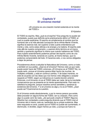 El Kybalion
www.deeptrancenow.com
28
Capítulo V
El universo mental
«El universo es una creación mental sostenida en la mente
del TODO.»
El Kybalion
El TODO es espíritu. Mas ¿qué es el espíritu? Esa pregunta no puede ser
contestada, puesto que definirla sería prácticamente definir al TODO, el
cual no puede explicarse. El espíritu es simplemente el nombre que los
hombres dan a la más elevada concepción de la infinita Mente Viviente,
significa la esencia real, tan superior a todo cuanto entendemos por
mente y vida, como estas últimas a la energía y la materia. El espíritu está
más allá de nuestra comprensión, y usamos dicho término en el mismo
sentido y queriendo significar lo mismo que cuando hablamos del TODO.
Para nuestro entendimiento podemos pensar del espíritu como de una
Infinita Mente Viviente, teniendo en cuenta, al mismo tiempo, que no
podemos comprenderlo del todo. O hacemos esto, o nos vemos obligados
a dejar de pensar.
Procederemos ahora a estudiar la Naturaleza del Universo, como un todo,
y también en sus partes. ¿Qué es el Universo? Hemos visto ya que nada
puede existir fuera del TODO; entonces ¿El Universo es el TODO? No, no
puede serlo, porque el Universo parece estar hecho de muchas, de
múltiples unidades, y está en continuo cambio; Y de todas maneras, no
está de acuerdo con las ideas que nos hemos visto obligados a aceptar
respecto al TODO, según ya indicamos en nuestra lección anterior.
Entonces, si el Universo no es el TODO debe ser nada; tal es la inevitable
consecuencia que se presenta en la mente aparentemente. Pero esto no
satisface la pregunta, porque nosotros somos sensibles y sentimos la
existencia del Universo. Y si el universo es algo y no es el TODO, ¿Qué
puede ser? Examinemos la cuestión.
Si el Universo existe absolutamente, o por lo menos parece que existe,
debe proceder en alguna forma del TODO, ser su creación. Pero como
algo no puede venir de nada, ¿de qué pudo crearlo el TODO? Algunos
filósofos han contestado a esta pregunta diciendo que el TODO creó el
Universo del sí mismo, esto es, sacándolo de su propia sustancia. Mas
esta respuesta no sirve, puesto que el TODO no puede ser aumentado, ni
disminuido, ni dividido, según hemos ya visto, y aunque así fuera no
www.deeptrancenow.com
 