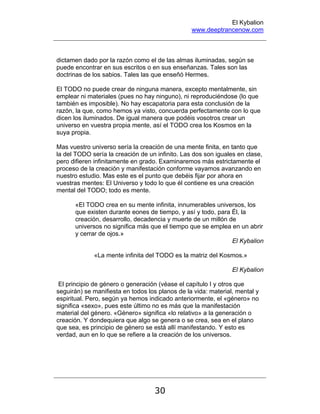 El Kybalion
www.deeptrancenow.com
30
dictamen dado por la razón como el de las almas iluminadas, según se
puede encontrar en sus escritos o en sus enseñanzas. Tales son las
doctrinas de los sabios. Tales las que enseñó Hermes.
El TODO no puede crear de ninguna manera, excepto mentalmente, sin
emplear ni materiales (pues no hay ninguno), ni reproduciéndose (lo que
también es imposible). No hay escapatoria para esta conclusión de la
razón, la que, como hemos ya visto, concuerda perfectamente con lo que
dicen los iluminados. De igual manera que podéis vosotros crear un
universo en vuestra propia mente, así el TODO crea los Kosmos en la
suya propia.
Mas vuestro universo sería la creación de una mente finita, en tanto que
la del TODO sería la creación de un infinito. Las dos son iguales en clase,
pero difieren infinitamente en grado. Examinaremos más estrictamente el
proceso de la creación y manifestación conforme vayamos avanzando en
nuestro estudio. Mas este es el punto que debéis fijar por ahora en
vuestras mentes: El Universo y todo lo que él contiene es una creación
mental del TODO; todo es mente.
«El TODO crea en su mente infinita, innumerables universos, los
que existen durante eones de tiempo, y así y todo, para Él, la
creación, desarrollo, decadencia y muerte de un millón de
universos no significa más que el tiempo que se emplea en un abrir
y cerrar de ojos.»
El Kybalion
«La mente infinita del TODO es la matriz del Kosmos.»
El Kybalion
El principio de género o generación (véase el capítulo I y otros que
seguirán) se manifiesta en todos los planos de la vida: material, mental y
espiritual. Pero, según ya hemos indicado anteriormente, el «género» no
significa «sexo», pues este último no es más que la manifestación
material del género. «Género» significa «lo relativo» a la generación o
creación. Y dondequiera que algo se genera o se crea, sea en el plano
que sea, es principio de género se está allí manifestando. Y esto es
verdad, aun en lo que se refiere a la creación de los universos.
www.deeptrancenow.com
 
