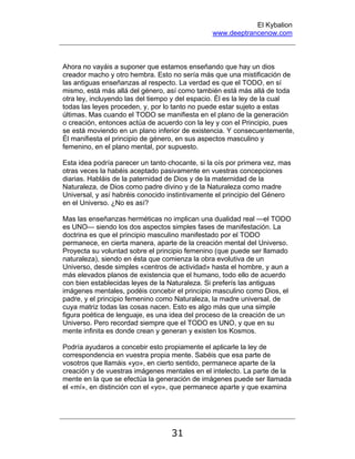 El Kybalion
www.deeptrancenow.com
31
Ahora no vayáis a suponer que estamos enseñando que hay un dios
creador macho y otro hembra. Esto no sería más que una mistificación de
las antiguas enseñanzas al respecto. La verdad es que el TODO, en sí
mismo, está más allá del género, así como también está más allá de toda
otra ley, incluyendo las del tiempo y del espacio. Él es la ley de la cual
todas las leyes proceden, y, por lo tanto no puede estar sujeto a estas
últimas. Mas cuando el TODO se manifiesta en el plano de la generación
o creación, entonces actúa de acuerdo con la ley y con el Principio, pues
se está moviendo en un plano inferior de existencia. Y consecuentemente,
Él manifiesta el principio de género, en sus aspectos masculino y
femenino, en el plano mental, por supuesto.
Esta idea podría parecer un tanto chocante, si la oís por primera vez, mas
otras veces la habéis aceptado pasivamente en vuestras concepciones
diarias. Habláis de la paternidad de Dios y de la maternidad de la
Naturaleza, de Dios como padre divino y de la Naturaleza como madre
Universal, y así habréis conocido instintivamente el principio del Género
en el Universo. ¿No es así?
Mas las enseñanzas herméticas no implican una dualidad real —el TODO
es UNO— siendo los dos aspectos simples fases de manifestación. La
doctrina es que el principio masculino manifestado por el TODO
permanece, en cierta manera, aparte de la creación mental del Universo.
Proyecta su voluntad sobre el principio femenino (que puede ser llamado
naturaleza), siendo en ésta que comienza la obra evolutiva de un
Universo, desde simples «centros de actividad» hasta el hombre, y aun a
más elevados planos de existencia que el humano, todo ello de acuerdo
con bien establecidas leyes de la Naturaleza. Si preferís las antiguas
imágenes mentales, podéis concebir el principio masculino como Dios, el
padre, y el principio femenino como Naturaleza, la madre universal, de
cuya matriz todas las cosas nacen. Esto es algo más que una simple
figura poética de lenguaje, es una idea del proceso de la creación de un
Universo. Pero recordad siempre que el TODO es UNO, y que en su
mente infinita es donde crean y generan y existen los Kosmos.
Podría ayudaros a concebir esto propiamente el aplicarle la ley de
correspondencia en vuestra propia mente. Sabéis que esa parte de
vosotros que llamáis «yo», en cierto sentido, permanece aparte de la
creación y de vuestras imágenes mentales en el intelecto. La parte de la
mente en la que se efectúa la generación de imágenes puede ser llamada
el «mí», en distinción con el «yo», que permanece aparte y que examina
www.deeptrancenow.com
 