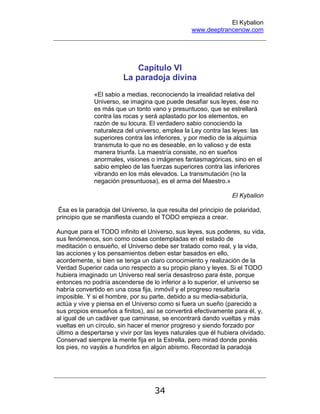 El Kybalion
www.deeptrancenow.com
34
Capítulo VI
La paradoja divina
«El sabio a medias, reconociendo la irrealidad relativa del
Universo, se imagina que puede desafiar sus leyes, ése no
es más que un tonto vano y presuntuoso, que se estrellará
contra las rocas y será aplastado por los elementos, en
razón de su locura. El verdadero sabio conociendo la
naturaleza del universo, emplea la Ley contra las leyes: las
superiores contra las inferiores, y por medio de la alquimia
transmuta lo que no es deseable, en lo valioso y de esta
manera triunfa. La maestría consiste, no en sueños
anormales, visiones o imágenes fantasmagóricas, sino en el
sabio empleo de las fuerzas superiores contra las inferiores
vibrando en los más elevados. La transmutación (no la
negación presuntuosa), es el arma del Maestro.»
El Kybalion
Ésa es la paradoja del Universo, la que resulta del principio de polaridad,
principio que se manifiesta cuando el TODO empieza a crear.
Aunque para el TODO infinito el Universo, sus leyes, sus poderes, su vida,
sus fenómenos, son como cosas contempladas en el estado de
meditación o ensueño, el Universo debe ser tratado como real, y la vida,
las acciones y los pensamientos deben estar basados en ello,
acordemente, si bien se tenga un claro conocimiento y realización de la
Verdad Superior cada uno respecto a su propio plano y leyes. Si el TODO
hubiera imaginado un Universo real sería desastroso para éste, porque
entonces no podría ascenderse de lo inferior a lo superior, el universo se
habría convertido en una cosa fija, inmóvil y el progreso resultaría
imposible. Y si el hombre, por su parte, debido a su media-sabiduría,
actúa y vive y piensa en el Universo como si fuera un sueño (parecido a
sus propios ensueños a finitos), así se convertirá efectivamente para él, y,
al igual de un cadáver que caminase, se encontrará dando vueltas y más
vueltas en un círculo, sin hacer el menor progreso y siendo forzado por
último a despertarse y vivir por las leyes naturales que él hubiera olvidado.
Conservad siempre la mente fija en la Estrella, pero mirad donde ponéis
los pies, no vayáis a hundirlos en algún abismo. Recordad la paradoja
www.deeptrancenow.com
 
