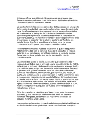 El Kybalion
www.deeptrancenow.com
35
divina que afirma que si bien el «Universo no es, sin embargo es».
Recordemos siempre los dos polos de la verdad: lo absoluto y lo relativo.
Guardémonos de las verdades a medias.
Lo que los hermetistas conocen como «Ley de la paradoja» es un aspecto
del principio de polaridad. Las escrituras herméticas están llenas de toda
clase de referencias respecto a esa paradoja que se descubre en todos
los problemas de la Vida y del Ser. Los instructores están siempre
batallando para impedir que sus estudiantes omitan el «otro lado» de
cualquier cuestión, y sus recomendaciones se dirigen especialmente a los
problemas de lo absoluto y de lo relativo, que tanto confunden a los
estudiantes de filosofía, y que obligan a tantos a obrar y a pensar
contrariamente a lo que se conoce como «sentido común».
Recomendamos mucho a nuestros estudiantes el que se aseguren de
haber comprendido bien la paradoja divina de lo absoluto y lo relativo,
evitando el ser hipnotizados por el falso miraje de la verdad a medias.
Desde este punto de vista ha sido escrita esta lección. Leedla
cuidadosamente.
La primera idea que se le ocurre al pensador que ha comprendido y
realizado la verdad de que el Universo es una creación mental del TODO,
es la de que el Universo y todo cuanto éste contiene son una pura ilusión,
una irrealidad, contra cuya idea se revuelve instantáneamente. Pero esto,
al igual de otras grandes verdades, debe ser considerado desde los
puntos de vista absoluto, el Universo es, por supuesto, una ilusión, un
sueño, una fantasmagoría, si se compara con el TODO en sí mismo. Esto
lo reconocemos nosotros mismos cuando hablamos del mundo como de
un sueño, que va y viene, que nace y muere, desde el momento que todo
lo que es mudable, que cambia, que es finito e insustancial, debe estar
ligado a la idea de un Universo creado, cuando se compara con el TODO
mismo, no importando cual puede ser nuestra creencia respecto a la
naturaleza de ambos.
Filósofos, metafísicos, científicos y teólogos, todos están de acuerdo
sobre ello, y esta concepción se encuentra en todos los sistemas
filosóficos y religiosos, así como en las respectivas teorías de las
escuelas metafísica y teológicas.
Las enseñanzas herméticas no predican la insubstancialidad del Universo
en términos más fuertes que los que os son más familiares, aunque la
www.deeptrancenow.com
 