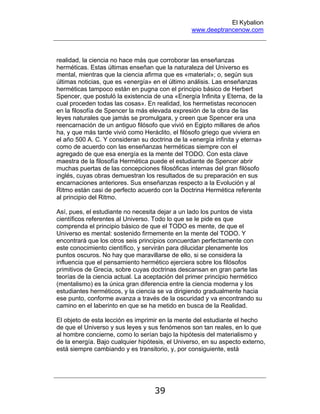 El Kybalion
www.deeptrancenow.com
39
realidad, la ciencia no hace más que corroborar las enseñanzas
herméticas. Estas últimas enseñan que la naturaleza del Universo es
mental, mientras que la ciencia afirma que es «material»; o, según sus
últimas noticias, que es «energía» en el último análisis. Las enseñanzas
herméticas tampoco están en pugna con el principio básico de Herbert
Spencer, que postuló la existencia de una «Energía Infinita y Eterna, de la
cual proceden todas las cosas». En realidad, los hermetistas reconocen
en la filosofía de Spencer la más elevada expresión de la obra de las
leyes naturales que jamás se promulgara, y creen que Spencer era una
reencarnación de un antiguo filósofo que vivió en Egipto millares de años
ha, y que más tarde vivió como Heráclito, el filósofo griego que viviera en
el año 500 A. C. Y consideran su doctrina de la «energía infinita y eterna»
como de acuerdo con las enseñanzas herméticas siempre con el
agregado de que esa energía es la mente del TODO. Con esta clave
maestra de la filosofía Hermética puede el estudiante de Spencer abrir
muchas puertas de las concepciones filosóficas internas del gran filósofo
inglés, cuyas obras demuestran los resultados de su preparación en sus
encarnaciones anteriores. Sus enseñanzas respecto a la Evolución y al
Ritmo están casi de perfecto acuerdo con la Doctrina Hermética referente
al principio del Ritmo.
Así, pues, el estudiante no necesita dejar a un lado los puntos de vista
científicos referentes al Universo. Todo lo que se le pide es que
comprenda el principio básico de que el TODO es mente, de que el
Universo es mental: sostenido firmemente en la mente del TODO. Y
encontrará que los otros seis principios concuerdan perfectamente con
este conocimiento científico, y servirán para dilucidar plenamente los
puntos oscuros. No hay que maravillarse de ello, si se considera la
influencia que el pensamiento hermético ejerciera sobre los filósofos
primitivos de Grecia, sobre cuyas doctrinas descansan en gran parte las
teorías de la ciencia actual. La aceptación del primer principio hermético
(mentalismo) es la única gran diferencia entre la ciencia moderna y los
estudiantes herméticos, y la ciencia se va dirigiendo gradualmente hacia
ese punto, conforme avanza a través de la oscuridad y va encontrando su
camino en el laberinto en que se ha metido en busca de la Realidad.
El objeto de esta lección es imprimir en la mente del estudiante el hecho
de que el Universo y sus leyes y sus fenómenos son tan reales, en lo que
al hombre concierne, como lo serían bajo la hipótesis del materialismo y
de la energía. Bajo cualquier hipótesis, el Universo, en su aspecto externo,
está siempre cambiando y es transitorio, y, por consiguiente, está
www.deeptrancenow.com
 