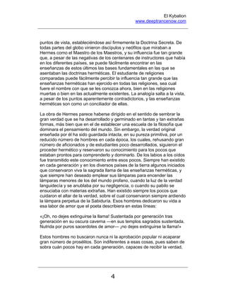 El Kybalion
www.deeptrancenow.com
4
puntos de vista, estableciéndose así firmemente la Doctrina Secreta. De
todas partes del globo vinieron discípulos y neófitos que miraban a
Hermes como el Maestro de los Maestros, y su influencia fue tan grande
que, a pesar de las negativas de los centenares de instructores que había
en los diferentes países, se puede fácilmente encontrar en las
enseñanzas de estos últimos las bases fundamentales en las que se
asentaban las doctrinas herméticas. El estudiante de religiones
comparadas puede fácilmente percibir la influencia tan grande que las
enseñanzas herméticas han ejercido en todas las religiones, sea cual
fuere el nombre con que se les conozca ahora, bien en las religiones
muertas o bien en las actualmente existentes. La analogía salta a la vista,
a pesar de los puntos aparentemente contradictorios, y las enseñanzas
herméticas son como un conciliador de ellas.
La obra de Hermes parece haberse dirigido en el sentido de sembrar la
gran verdad que se ha desarrollado y germinado en tantas y tan extrañas
formas, más bien que en el de establecer una escuela de la filosofía que
dominara el pensamiento del mundo. Sin embargo, la verdad original
enseñada por él ha sido guardada intacta, en su pureza primitiva, por un
reducido número de hombres en cada época, los cuales, rehusando gran
número de aficionados y de estudiantes poco desarrollados, siguieron el
proceder hermético y reservaron su conocimiento para los pocos que
estaban prontos para comprenderlo y dominarlo. De los labios a los oídos
fue transmitido este conocimiento entre esos pocos. Siempre han existido
en cada generación y en los diversos países de la tierra algunos iniciados
que conservaron viva la sagrada llama de las enseñanzas herméticas, y
que siempre han deseado emplear sus lámparas para encender las
lámparas menores de los del mundo profano, cuando la luz de la verdad
languidecía y se anublaba por su negligencia, o cuando su pabilo se
ensuciaba con materias extrañas. Han existido siempre los pocos que
cuidaron el altar de la verdad, sobre el cual conservaron siempre ardiendo
la lámpara perpetua de la Sabiduría. Esos hombres dedicaron su vida a
esa labor de amor que el poeta describiera en estas líneas:
«¡Oh, no dejes extinguirse la llama! Sustentada por generación tras
generación en su oscura caverna —en sus templos sagrados sustentada.
Nutrida por puros sacerdotes de amor— ¡no dejes extinguirse la llama!»
Estos hombres no buscaron nunca ni la aprobación popular ni acaparar
gran número de prosélitos. Son indiferentes a esas cosas, pues saben de
sobra cuán pocos hay en cada generación, capaces de recibir la verdad,
www.deeptrancenow.com
 