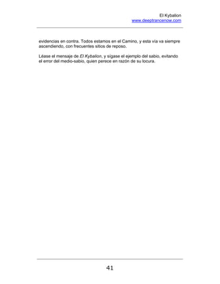 El Kybalion
www.deeptrancenow.com
41
evidencias en contra. Todos estamos en el Camino, y esta vía va siempre
ascendiendo, con frecuentes sitios de reposo.
Léase el mensaje de El Kybalion, y sígase el ejemplo del sabio, evitando
el error del medio-sabio, quien perece en razón de su locura.
www.deeptrancenow.com
 