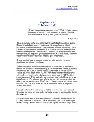 El Kybalion
www.deeptrancenow.com
42
Capítulo VII
El Todo en todo
«Si bien es cierto que todo está en el TODO, no lo es menos
que el TODO está en todas las cosas. El que comprende
esto debidamente, ha adquirido gran conocimiento.»
El Kybalion
¡Cuan a menudo se ha oído a la mayoría repetir la afirmación de que su
Deidad era «todo en todo», y cuán poco ha sospechado el íntimo
significado oculto encerrado en esas palabras emitidas tan sin ton ni son!
La presión comúnmente empleada es lo que ha quedado de la máxima
hermética del epígrafe. Como dice El Kybalion: «El que comprende esto
debidamente, ha adquirido gran conocimiento». Y si esto es así, tratemos
de comprender lo que significa, dada su gran importancia.
En esa máxima está encerrada una de las más grandes verdades
filosóficas, científicas y religiosas.
Ya hemos dado la enseñanza hermética concerniente a la naturaleza
mental del Universo —la verdad de que «el Universo es Mental, sostenido
en la mente del TODO». Como dice El Kybalion en el pasaje citado:
«todas las cosas están en el TODO». Pero nótese también la siguiente
afirmación correlacionada: «Es igualmente cierto que el TODO está en
todas las cosas». Esta contradicción aparente es conciliable según la ley
de la Paradoja. Es, además, una afirmación hermética exacta sobre las
relaciones que existen en el TODO y su Universo mental. Ya hemos visto
como es que todo está en el TODO; examinemos ahora el segundo
aspecto del asunto.
La doctrina hermética indica que el TODO es inminente e inherente al
Universo, así como en toda parte, partícula, unidad o combinación, dentro
del universo.
Los maestros suelen ilustrar este postulado, refiriéndose al Principio de
Correspondencia. El instructor pide al estudiante que forme una imagen
mental de algo, de una persona, una idea o alguna cosa que tenga forma
www.deeptrancenow.com
 