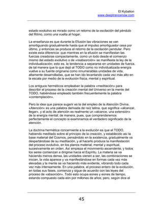 El Kybalion
www.deeptrancenow.com
45
estado evolutivo es mirado como un retorno de la oscilación del péndulo
del Ritmo, como una vuelta al hogar.
La enseñanza es que durante la Efusión las vibraciones se van
amortiguando gradualmente hasta que el impulso amortiguador cesa por
último, y entonces se produce el retorno de la oscilación pendular. Pero
existe esta diferencia: que mientras en la efusión se manifiestan las
fuerzas creadoras compactamente, como un todo desde el comienzo
mismo del estado evolutivo o de «reabsorción» se manifiesta la ley de la
individualización; esto es, la tendencia a separarse en unidades de fuerza,
de tal manera que lo que dejó al TODO como no individualizada energía
vuelve a su fuente originaria como innumerables unidades de vida,
altamente desarrolladas, que se han ido levantando cada vez más alto en
la escala por medio de la evolución física, mental y espiritual.
Los antiguos herméticos empleaban la palabra «meditación» para
describir el proceso de la creación mental del Universo en la mente del
TODO, habiéndose empleado también frecuentemente la palabra
«contemplación».
Pero la idea que parece sugerir es la del empleo de la Atención Divina.
«Atención» es una palabra derivada de raíz latina, que significa «alcanzar,
llegar», y el acto de atención es realmente un «alcance, una extensión»
de la energía mental; de manera, pues, que comprenderemos
perfectamente el concepto si examinamos el verdadero significado de la
atención.
La doctrina hermética concerniente a la evolución es que el TODO,
habiendo meditado sobre el principio de la creación, y establecido así la
base material del Cosmos, pensándolo en la existencia, gradualmente va
despertándose de su meditación, y al hacerlo produce la manifestación
del proceso evolutivo, en los planos material, mental y espiritual,
sucesivamente en orden. Así empieza el movimiento ascendente, y todos
los seres comienzan a dirigirse hacia el Espíritu. La materia se va
haciendo menos densa, las unidades vienen a ser, las combinaciones se
inician, la vida aparece y va manifestándose en formas cada vez más
elevadas y la mente se va haciendo más evidente, vibrando todo cada
vez más intensamente. En una palabra, el proceso entero de la evolución,
en todas sus fases, comienza y sigue de acuerdo con las leyes del
proceso de «absorción». Todo esto ocupa eones y eones de tiempo,
estando compuesto cada eón por millones de años; pero, según dice el
www.deeptrancenow.com
 