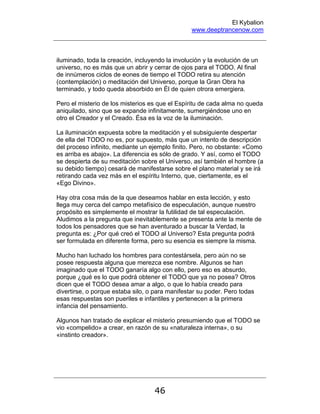 El Kybalion
www.deeptrancenow.com
46
iluminado, toda la creación, incluyendo la involución y la evolución de un
universo, no es más que un abrir y cerrar de ojos para el TODO. Al final
de innúmeros ciclos de eones de tiempo el TODO retira su atención
(contemplación) o meditación del Universo, porque la Gran Obra ha
terminado, y todo queda absorbido en Él de quien otrora emergiera.
Pero el misterio de los misterios es que el Espíritu de cada alma no queda
aniquilado, sino que se expande infinitamente, sumergiéndose uno en
otro el Creador y el Creado. Ésa es la voz de la iluminación.
La iluminación expuesta sobre la meditación y el subsiguiente despertar
de ella del TODO no es, por supuesto, más que un intento de descripción
del proceso infinito, mediante un ejemplo finito. Pero, no obstante: «Como
es arriba es abajo». La diferencia es sólo de grado. Y así, como el TODO
se despierta de su meditación sobre el Universo, así también el hombre (a
su debido tiempo) cesará de manifestarse sobre el plano material y se irá
retirando cada vez más en el espíritu Interno, que, ciertamente, es el
«Ego Divino».
Hay otra cosa más de la que deseamos hablar en esta lección, y esto
llega muy cerca del campo metafísico de especulación, aunque nuestro
propósito es simplemente el mostrar la futilidad de tal especulación.
Aludimos a la pregunta que inevitablemente se presenta ante la mente de
todos los pensadores que se han aventurado a buscar la Verdad, la
pregunta es: ¿Por qué creó el TODO al Universo? Esta pregunta podrá
ser formulada en diferente forma, pero su esencia es siempre la misma.
Mucho han luchado los hombres para contestársela, pero aún no se
posee respuesta alguna que merezca ese nombre. Algunos se han
imaginado que el TODO ganaría algo con ello, pero eso es absurdo,
porque ¿qué es lo que podrá obtener el TODO que ya no posea? Otros
dicen que el TODO desea amar a algo, o que lo había creado para
divertirse, o porque estaba silo, o para manifestar su poder. Pero todas
esas respuestas son pueriles e infantiles y pertenecen a la primera
infancia del pensamiento.
Algunos han tratado de explicar el misterio presumiendo que el TODO se
vio «compelido» a crear, en razón de su «naturaleza interna», o su
«instinto creador».
www.deeptrancenow.com
 