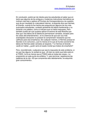 El Kybalion
www.deeptrancenow.com
48
En conclusión, podrá ser de interés para los estudiantes el saber que en
tanto que algunos de los antiguos y modernos instructores herméticos se
inclinan más bien a aplicar el Principio de Correspondencia a la cuestión,
que da por resultado la «naturaleza interna», la leyenda dice que Hermes,
el Grande, cuando le fue hecha esa pregunta por algunos de sus más
avanzados estudiantes, contestó apretando los labios fuertemente y no
diciendo una palabra, como si indicara que no había respuesta. Pero
también puede ser que quisiera aplicar el axioma de esta filosofía que
dice que «los labios de la Sabiduría permanecen cerrados, excepto para
los oídos del entendimiento», en la creencia de que aún sus más
aventajados discípulos no poseían la comprensión necesaria que los
calificara para esa enseñanza. De cualquier manera, si Hermes poseyó el
Secreto no lo comunicó, y por lo menos en lo que al mundo concierne los
labios de Hermes están cerrados al respecto. Y si Hermes el Grande
vaciló en hablar, ¿quién sería el osado mortal que tratara de enseñarlo?
Pero, recordémoslo, cualquiera que sea la respuesta de este problema, si
es que hay alguna, la verdad es que: «Si bien es cierto que todo está en
el TODO, no lo es menos que el TODO está en todas las cosas». La
proposición en este punto es enfática. Y, para terminar, repetiremos las
palabras de la cita: «El que comprenda esto debidamente, ha adquirido
gran conocimiento».
www.deeptrancenow.com
 
