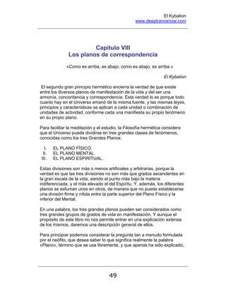 El Kybalion
www.deeptrancenow.com
49
Capítulo VIII
Los planos de correspondencia
«Como es arriba, es abajo; como es abajo, es arriba.»
El Kybalion
El segundo gran principio hermético encierra la verdad de que existe
entre los diversos planos de manifestación de la vida y del ser una
armonía, concordancia y correspondencia. Esta verdad lo es porque todo
cuanto hay en el Universo emanó de la misma fuente, y las mismas leyes,
principios y características se aplican a cada unidad o combinación de
unidades de actividad, conforme cada una manifiesta su propio fenómeno
en su propio plano.
Para facilitar la meditación y el estudio, la Filosofía hermética considera
que el Universo puede dividirse en tres grandes clases de fenómenos,
conocidas como los tres Grandes Planos:
I. EL PLANO FÍSICO.
II. EL PLANO MENTAL.
III. EL PLANO ESPIRITUAL.
Estas divisiones son más o menos artificiales y arbitrarias, porque la
verdad es que las tres divisiones no son más que grados ascendentes en
la gran escala de la vida, siendo el punto más bajo la materia
indiferenciada, y el más elevado el del Espíritu. Y, además, los diferentes
planos se esfuman unos en otros, de manera que no puede establecerse
una división firme y nítida entre la parte superior del Plano Físico y la
inferior del Mental.
En una palabra, los tres grandes planos pueden ser considerados como
tres grandes grupos de grados de vida en manifestación. Y aunque el
propósito de este libro no nos permite entrar en una explicación extensa
de los mismos, daremos una descripción general de ellos.
Para principiar podemos considerar la pregunta tan a menudo formulada
por el neófito, que desea saber lo que significa realmente la palabra
«Plano», término que se usa libremente, y que apenas ha sido explicado,
www.deeptrancenow.com
 