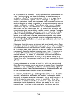 El Kybalion
www.deeptrancenow.com
50
en muchas obras de ocultismo. La pregunta se formula generalmente así:
«¿Un Plano es un lugar que tiene dimensiones, o no es más que una
condición o estado?» Y podemos contestar «No, no es un lugar ni una
dimensión ordinaria del espacio; pero, sin embargo, es más que un
estado o condición». Puede ser considerado como un estado o condición;
pero, no obstante, el estado o condición es un grado dimensional, es una
escala, y está sujeto a medida. Parecerá esto quizá una paradoja, pero
examinemos el punto. Una «dimensión» es una medida en línea recta,
relacionada con una medida base, etc. Las dimensiones ordinarias del
espacio son longitud o largo, latitud o ancho, y grosor o altura. Pero existe
otra dimensión de las cosas creadas, o medida en línea recta, conocida
por los ocultistas y también por los hombres de ciencia, aunque estos
últimos no le hayan dado todavía el nombre de dimensión. Esta nueva
dimensión, que por el momento es la base de muchas especulaciones
bajo el nombre de Cuarta Dimensión, es el tipo usado para determinar los
«grados» o planos.
Esta cuarta dimensión puede ser denominada la de la «Vibración». Es un
hecho bien conocido por la ciencia moderna, así como por los hermetistas,
quienes han encerrado esa verdad en su tercer principio, que «todo está
en movimiento, todo vibra, nada está en reposo». Desde la más elevada
manifestación hasta la más baja, todas las cosas vibran. Y no solamente
vibran con diferente intensidad, sino en diferentes dimensiones y de
diferente manera. Los grados de «intensidad» vibratoria constituyen los
grados para medir en la escala de vibraciones, o sea los grados de la
Cuarta Dimensión. Todos estos grados forman lo que los ocultistas llaman
«planos».
Cuanto más elevado es el grado de vibración, tanto más elevado es el
plano. De manera, pues, que aunque un plano no es un lugar, ni estado o
condición, posee, sin embargo, cualidades comunes a ambos. Algo más
tendremos que decir sobre las vibraciones en los próximos capítulos, en
los que estudiaremos el principio hermético de Vibración.
Se recordará, no obstante, que los tres grandes planos no son divisiones
actuales y reales de los fenómenos del Universo, sino simples medios
arbitrarios empleados por los herméticos para ayudar al pensamiento y al
estudio de los diversos grados y formas de la actividad y de la vida
universales. El átomo de la materia, la unidad de fuerza, la mente del
hombre y el ser del arcángel, no son más que grados de una sola y
misma escala, y todos son fundamentalmente los mismos, siendo la
www.deeptrancenow.com
 