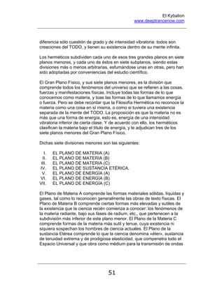 El Kybalion
www.deeptrancenow.com
51
diferencia sólo cuestión de grado y de intensidad vibratoria: todos son
creaciones del TODO, y tienen su existencia dentro de su mente infinita.
Los herméticos subdividen cada uno de esos tres grandes planos en siete
planos menores, y cada uno de éstos en siete subplanos, siendo estas
divisiones más o menos arbitrarias, esfumándose unas en otras, pero han
sido adoptadas por conveniencias del estudio científico.
El Gran Plano Físico, y sus siete planos menores, es la división que
comprende todos los fenómenos del universo que se refieren a las cosas,
fuerzas y manifestaciones físicas. Incluye todas las formas de lo que
conocemos como materia, y toas las formas de lo que llamamos energía
o fuerza. Pero se debe recordar que la Filosofía Hermética no reconoce la
materia como una cosa en sí misma, o como si tuviera una existencia
separada de la mente del TODO. La proposición es que la materia no es
más que una forma de energía, esto es, energía de una intensidad
vibratoria inferior de cierta clase. Y de acuerdo con ello, los herméticos
clasifican la materia bajo el título de energía, y le adjudican tres de los
siete planos menores del Gran Plano Físico.
Dichas siete divisiones menores son las siguientes:
I. EL PLANO DE MATERIA (A)
II. EL PLANO DE MATERIA (B)
III. EL PLANO DE MATERIA (C)
IV. EL PLANO DE SUSTANCIA ETÉRICA.
V. EL PLANO DE ENERGÍA (A)
VI. EL PLANO DE ENERGÍA (B)
VII. EL PLANO DE ENERGÍA (C)
El Plano de Materia A comprende las formas materiales sólidas, líquidas y
gases, tal como lo reconocen generalmente las obras de texto físicas. El
Plano de Materia B comprende ciertas formas más elevadas y sutiles de
la existencia que la ciencia recién comienza a conocer: los fenómenos de
la materia radiante, bajo sus fases de radium, etc., que pertenecen a la
subdivisión más inferior de este plano menor. El Plano de la Materia C
comprende formas de la materia más sutil y tenue, cuya existencia ni
siquiera sospechan los hombres de ciencia actuales. El Plano de la
sustancia Etérea comprende lo que la ciencia denomina «éter», sustancia
de tenuidad extrema y de prodigiosa elasticidad, que compenetra todo el
Espacio Universal y que obra como médium para la transmisión de ondas
www.deeptrancenow.com
 