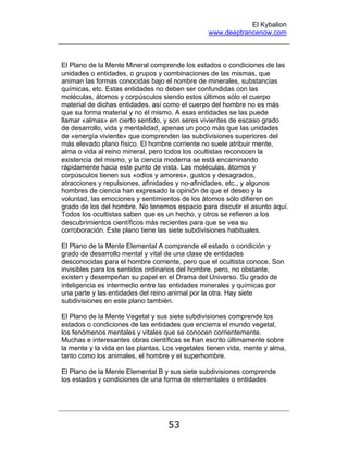 El Kybalion
www.deeptrancenow.com
53
El Plano de la Mente Mineral comprende los estados o condiciones de las
unidades o entidades, o grupos y combinaciones de las mismas, que
animan las formas conocidas bajo el nombre de minerales, substancias
químicas, etc. Estas entidades no deben ser confundidas con las
moléculas, átomos y corpúsculos siendo estos últimos sólo el cuerpo
material de dichas entidades, así como el cuerpo del hombre no es más
que su forma material y no él mismo. A esas entidades se las puede
llamar «almas» en cierto sentido, y son seres vivientes de escaso grado
de desarrollo, vida y mentalidad, apenas un poco más que las unidades
de «energía viviente» que comprenden las subdivisiones superiores del
más elevado plano físico. El hombre corriente no suele atribuir mente,
alma o vida al reino mineral, pero todos los ocultistas reconocen la
existencia del mismo, y la ciencia moderna se está encaminando
rápidamente hacia este punto de vista. Las moléculas, átomos y
corpúsculos tienen sus «odios y amores», gustos y desagrados,
atracciones y repulsiones, afinidades y no-afinidades, etc., y algunos
hombres de ciencia han expresado la opinión de que el deseo y la
voluntad, las emociones y sentimientos de los átomos sólo difieren en
grado de los del hombre. No tenemos espacio para discutir el asunto aquí.
Todos los ocultistas saben que es un hecho, y otros se refieren a los
descubrimientos científicos más recientes para que se vea su
corroboración. Este plano tiene las siete subdivisiones habituales.
El Plano de la Mente Elemental A comprende el estado o condición y
grado de desarrollo mental y vital de una clase de entidades
desconocidas para el hombre corriente, pero que el ocultista conoce. Son
invisibles para los sentidos ordinarios del hombre, pero, no obstante,
existen y desempeñan su papel en el Drama del Universo. Su grado de
inteligencia es intermedio entre las entidades minerales y químicas por
una parte y las entidades del reino animal por la otra. Hay siete
subdivisiones en este plano también.
El Plano de la Mente Vegetal y sus siete subdivisiones comprende los
estados o condiciones de las entidades que encierra el mundo vegetal,
los fenómenos mentales y vitales que se conocen corrientemente.
Muchas e interesantes obras científicas se han escrito últimamente sobre
la mente y la vida en las plantas. Los vegetales tienen vida, mente y alma,
tanto como los animales, el hombre y el superhombre.
El Plano de la Mente Elemental B y sus siete subdivisiones comprende
los estados y condiciones de una forma de elementales o entidades
www.deeptrancenow.com
 
