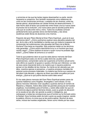 El Kybalion
www.deeptrancenow.com
55
y armonías en las que las teclas negras desempeñan su parte, siendo
necesaria su presencia. Son también necesarias como eslabones de
unión en las condiciones anímicas, o estados de ser diversos, entre los
demás planos, alcanzándose así ciertas formas de desenvolvimiento. Y
este hecho dará al lector que pueda leer entre líneas una luz nueva sobre
el proceso de la evolución, una nueva clave para la secreta puerta de la
vida que se oculta entre reino y reino. Todos los ocultistas conocen
perfectamente esos grandes reinos de Elementales, y las obras
esotéricas están llenas de alusiones a los mismos.
Pasando del gran Plano Mental al Gran Plano Espiritual, ¿qué es lo que
podríamos decir?, ¿Cómo podríamos explicar esos elevados estados del
ser, de la vida y de la mentalidad a mentes que son todavía incapaces de
comprender las subdivisiones más elevadas del Plano de la Mente
Humana? Esa tarea es imposible. Sólo podemos hablar en los términos
más generales. ¿Cómo podría describirse la luz a un hombre que haya
nacido ciego?, ¿Cómo explicar el azúcar a quien nunca ha probado algo
dulce?, ¿Cómo hablar de armonía a un sordo?.
Todo lo que podemos decir es que los siete planos menores del Gran
Plano Espiritual (cada uno de los cuales tiene las usuales siete
subdivisiones), comprenden seres tan superiores al hombre actual como
este último es superior al gusano o quizás a formas aún inferiores. La vida
de esos seres trasciende tanto a la nuestra que ni siquiera podemos
pensar en los detalles de las mismas. Su mente es tan elevada que, por
ellos, nosotros apenas si pensamos, y nuestros procesos mentales les
parecen puros procesos materiales. La materia que forma sus cuerpos es
del plano más elevado, y algunos se dicen que están envueltos por pura
energía. ¿Qué es lo que podría decirse sobre tales seres?
En los siete planos menores del Gran Plano Espiritual existen seres de
quienes hablamos como Ángeles, Arcángeles o semi-dioses. En los
planos menores inferiores viven aquellos a quienes damos el nombre de
Maestros y Adeptos. Sobre ellos están las grandes jerarquías de huestes
angélicas, inconcebibles para el hombre, y sobre ellas están los que sin
irreverencia alguna podrían llamarse dioses, pues su grado de elevación
en la escala es tan alto, tan grande su poder e inteligencia, que
sobrepasan a todas las concepciones que el hombre se ha formado sobre
la Deidad. Esos hombres están de todo cuanto se pueda imaginar, siendo
la palabra «Divino» la única que se les podría aplicar. Muchos de esos
seres, incluso las huestes angelicales, tienen sumo interés por las cosas
www.deeptrancenow.com
 