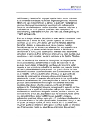 El Kybalion
www.deeptrancenow.com
56
del Universo y desempeñan un papel importantísimo en sus procesos.
Esas invisibles divinidades y auxiliares angélicas ejercen su influencia
libremente y poderosamente en la obra de la evolución y del progreso
cósmico. Su intervención ocasional y auxilio directo en los asuntos
humanos han dado origen a muchas leyendas, creencias, religiones y
tradiciones de las razas pasadas y actuales. Han superpuesto su
conocimiento y poder sobre el mundo una y otra vez, todo bajo la ley del
TODO, por supuesto.
Pero sin embargo, aún esos elevadísimos seres existen meramente como
creaciones de la mente del TODO y están sujetos a los procesos
cósmicos y a las leyes universales. Son todavía mortales, podemos
llamarlos «dioses» si nos agrada, pero no son más que nuestros
hermanos mayores: las almas avanzadas que han sobrepasado a sus
compañeras y que han renunciado temporalmente al éxtasis de la
absorción en el TODO, para poder ayudar a la raza en su ascendente
jornada en el Sendero. Pero pertenecen al Universo y están sujetos a sus
condiciones —son mortales y su plano es inferior al del Espíritu Absoluto.
Sólo los herméticos más avanzados son capaces de comprender las
enseñanzas secretas concernientes al estado de existencia y a los
poderes manifestados en los planos espirituales. El fenómeno es tan
superior al que se produce en los Planos Mentales que cualquier intento
de descripción sólo serviría para producir una gran confusión de ideas.
Únicamente aquellos cuya mentalidad ha sido cuidadosamente educada
en la Filosofía Hermética durante años enteros, y los que han traído
consigo, de encarnaciones anteriores, el conocimiento adquirido
previamente, pueden comprender adecuadamente lo que significan las
enseñanzas referentes a los planos espirituales. Y muchas de ellas las
guardan celosamente los herméticos por considerarlas demasiado
sagradas, importantes y hasta peligrosas, como para divulgarlas
públicamente. El estudiante inteligente comprenderá lo que esto significa
si dijéramos que el significado de la palabra «Espíritu», tal como lo usan
los herméticos, es sinónimo de «poder viviente», de fuerza animada, de
esencia interna o vital, etc., significación que no debe confundirse con lo
que generalmente se atribuye al término en cuestión: «religioso,
eclesiástico, espiritual, etéreo, santo, etc.». El ocultista emplea la palabra
Espíritu en el sentido de «principio animador», lo que lleva consigo la idea
de poder, de energía viviente, de fuerza mística, etc. El ocultista sabe
muy bien que lo que él conoce como poder espiritual puede ser empleado
con fines buenos o malos (de acuerdo con el principio de polaridad),
www.deeptrancenow.com
 