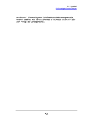 El Kybalion
www.deeptrancenow.com
58
universales. Conforme vayamos considerando los restantes principios,
veremos cada vez más clara la verdad de la naturaleza universal de este
gran Principio de Correspondencia.
www.deeptrancenow.com
 